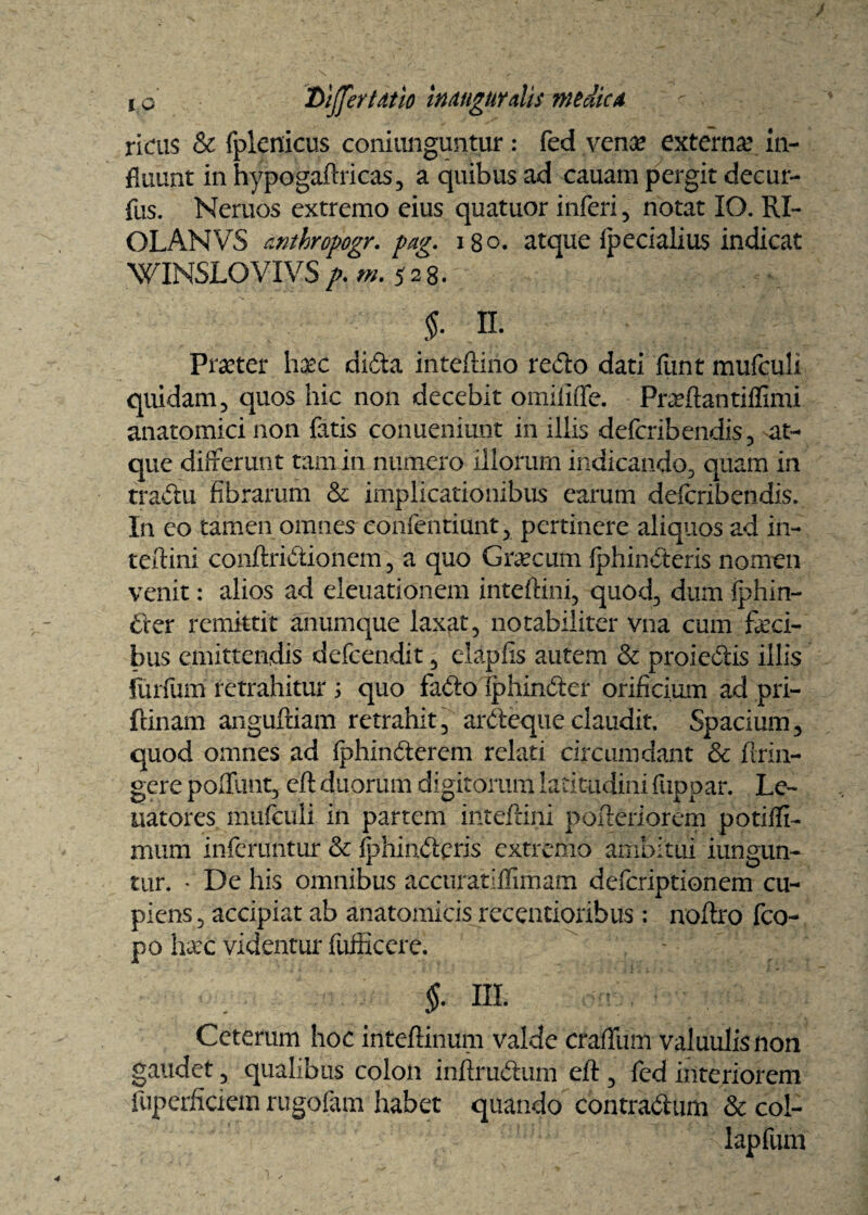 riais & fplenicus coniunguntur: fed vena? externa? in¬ fluunt in hypogaftricas, a quibus ad cauam pergit deeur- fus. Neruos extremo eius quatuor inferi , notat IO. RI- OLANVS anthropogr. pag. 180. atque fpecialius indicat WINSLOVIVS />. rn. 528. $. II. Praeter hxc. dida inteftiho redo dati funt mufculi quidam, quos hic non decebit omififfe. Praeftantiflimi anatomici non fatis conueniunt in illis deferibendis, -at¬ que differunt tam in numero illorum indicando, quam in tradu fibrarum & implicationibus earum deferibendis. In eo tamen omnes eonfentiunt, pertinere aliquos ad in¬ terlini conftridionem, a quo Graecum fphinderis nomen venit: alios ad eleuationem inteftini, quod, dum fphin- der remittit anumque laxat, notabiliter vna cum feci¬ bus emittendis defeendit, elapfis autem & proiedis illis furfum retrahitur ; quo fado (phinder orificium ad pri- fcinam anguftiam retrahit, ardeque claudit. Spacium, quod omnes ad fphinderem relati circumdant & ftrin- gere poffunt, cft duorum digitorum latitudini fuppar. Le~ uatores mufculi in partem inteftini pofteriorem potifli- mum inferuntur Sc fphindpris extremo ambitui iungun- tur. * De his omnibus accuratiflimam deferiptionem cu¬ piens, accipiat ab anatomicis recentioribus : noftro fco- po haec videntur fufficere. - $. III. Ceterum hoc inteftinum valde craffum valuulisnon gaudet, qualibus colon inftrudum eft , fed interiorem luperJficiem rugofam habet quando contradam & col- lapfum 4