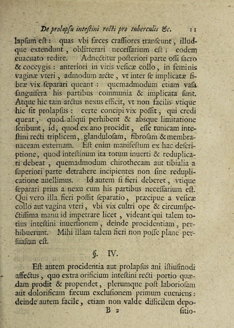 lapfum eft : quas vbi feces craffiores tranfeunt , illud- que extendunt , oblitterari neceilarium eft ; eodem euacuato redire. Adneditur pofteriori parte offi facro & coccygis : anteriori in viris vefica? collo, in feminis vagina vteri, admodum arde , vt inter fe implicatae fi¬ bra? vix feparari queant : quemadmodum etiam va(a ■{anguifera his partibus communia & implicata funt. Atque hic tam ardus nexus efficit, vt non facilis vtique hic fit prolapfus : certe concipi vix poffit, qui credi queat, quod aliqui perhibent & absque limitatione feribunt, id, quod ex ano procidit, effe tunicam inte- ftiniredi triplicem, .glandulofam, fibrofam & membra¬ naceam externam. Eft enim manifeftum ex hac defieri- ptione, quod inteftinum ita totum inuerti Sc reduplica¬ ti debeat , quemadmodum chirothecam aut tibialia a fuperiori parte detrahere incipientes non fine redupli¬ catione auellimus. Id autem fi fieri deberet, vtique feparari prius a nexu cum his partibus neceffarium eft. Quivero illa.fieri poffit feparatio, praecipue a vefica? collo aut vagina vteri, vbi vix cultri ope Sc circumfpe- diffima manu id impetrare licet , videant qui talem to¬ tius inteftini inuerfionem, deinde procidentiam , per¬ hibuerunt. Mihi Illam talem fieri non poffe plane per- fuafum eft. §. iv. Eft autem procidentia aut prolapfus ani iftiufrnodr atfedus , quo extra orificium inteftini redi portio qua¬ dam prodit & propendet , plerumque poft laboriofam aut dolorificam fecum exclulionem primum eueniens: deinde autem facile, etiam non valde difficilem depo¬