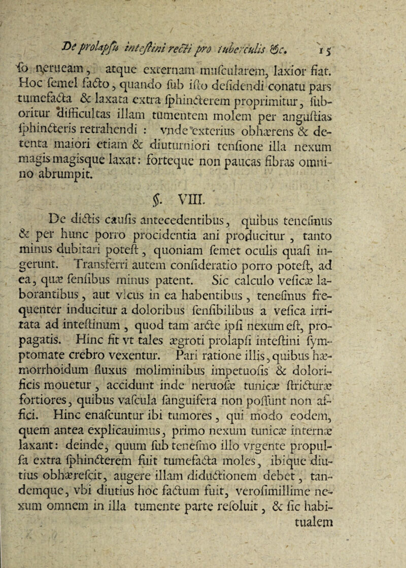 ib aer neam , atque externam mufcularem, laxior fiat. Hoc femel fado , quando fiib ifio defidendi conatu pars tumefada & laxata extra fphinderem proprimitur, fiuh- oritur difficultas illam tumentem molem per anguflias fphinderis retrahendi : vade'exterius obhaerens & de¬ tenta maiori etiam diuturniori tenfione illa nexum magis magisque laxat: forteque non paucas fibras omni¬ no abrumpit. §. VIII. ' De didis caufis antecedentibus-, quibus tenefinus & per hunc porro procidentia ani producitur , tanto minus dubitari poteft , quoniam femet oculis quali in¬ gerunt. Transferri autem confideratio porro poteft, ad ea, qure feniibus minus patent. Sic calculo veficae la¬ borantibus , aut vicus in ea habentibus, tenefinus fre¬ quenter inducitur a doloribus fenfibilibus a vefica irri¬ tata ad inteftinum , quod tam arde ipli nexum efi, pro¬ pagatis. Hinc fit vt tales aegroti prolapfi inteftini fym~ ptomate crebro vexentur. Pari ratione illis, quibus hae- morrhoidum fluxus moliminibus impetuofis & dolori- ficis mouetur, accidunt inde neruofie tunica ftridune fortiores, quibus vafdila fanguifera non poffunt non af¬ fici. Hinc enafeuntur ibi tumores , qui modo eodem, quem antea explicauimus, primo nexum tunicae internae laxant: deinde, quum fubtenefino illo vrgente propul- fa extra fphinderem fuit tumefada moles, ibique diu¬ tius obhaerefeit, augere illam diditdionem debet, tan- demque, vbi diutius hoc fadum fuit, verofimillime ne¬ xum omnem in illa tumente parte refoluit, & fic habi¬ tualem