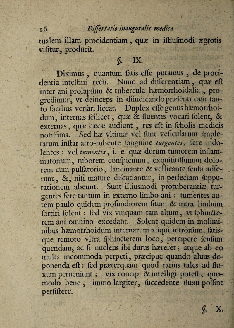 tualem illam procidentiam, qua: in iftiufmcxji xgfotis vifitur, producit. §. IX. Diximus , quantum fatis effe putamus , de proci¬ dentia intellini redi. Nunc ad differentiam, qua eft inter ani prolapfum & tubercula hamorrhoidalia , pro¬ gredimur, vt deinceps in diiudicando prafenti cafu tan¬ to facilius verfari liceat. Duplex effe genus hamorrhoi- dum, internas fcilicet, qua? & fluentes vocari folent, & externas, qua? caca audiunt , res eft in fcholis medicis notiflima. Sed hx vltima vel funt veficularum imple¬ tarum inftar atro-rubente fanguine turgentes, Iere indo- lentes : vel tumentes , i. e. qua durum tumorem inflam¬ matorium, ruborem confpicuum, exquifitiffimum dolo¬ rem cum pulfatorio, lancinante & vellicante fenfu adfe- runt, &, nifi mature difcutiantur, in perfe&am fuppu- rationem abeunt. Sunt iftiusmodi protuberantia: tur¬ gentes fere tantum in externo limbo ani : tumentes au¬ tem paulo quidem profundiorem (itum & intra limbum fortiri folent: fed vix vmquam tam altum, vt fphin&e- rem ani omnino excedant. Solent quidem in molimi¬ nibus hamorrhoidum internarum aliqui introrfum, fatis¬ que remoto vitra iphin&erem loco, percipere fenfiun quendam, ac fi nucleus ibi durus hareret; atque ab eo multa incommoda perpeti, pracipue quando aluus de¬ ponenda eft : Jed praterquam quod rarius tales ad flu¬ xum perueniunt $ vix concipi & intelligi poteft, quo¬ modo bene , immo largiter, fuccedente fluxu poflint perfiftere.