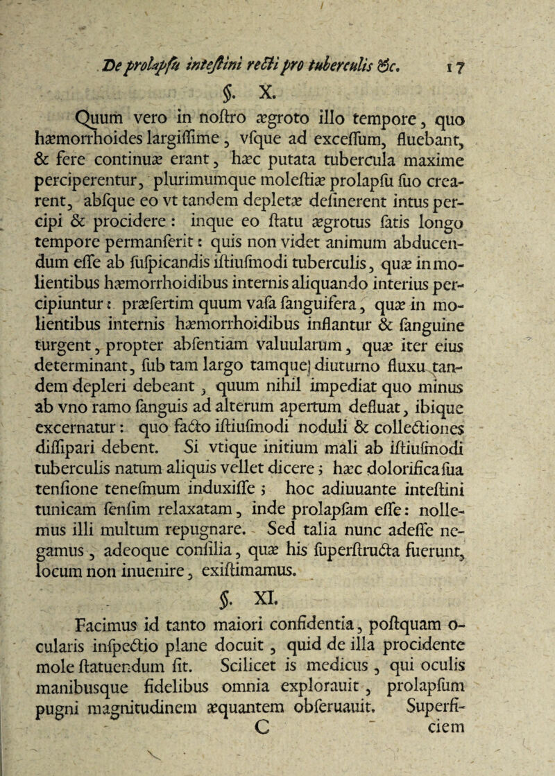 $. x. Quum vero in noftro aegroto illo tempore , quo haemorrhoides largiflime , vfque ad exceflum, fluebant, & fere continua erant, haec putata tubercula maxime perciperentur, plurimumque moleftiae prolapfu fuo crea¬ rent, abfque eo vt tandem depletae delinerent intus per¬ cipi & procidere: inque eo flatu aegrotus fatis longo tempore permanferit: quis non videt animum abducen¬ dum eflfe ab fulpicandis lftiufmodi tuberculis, quae in mo¬ lientibus h^emorrhoidibus internis aliquando interius per¬ cipiuntur : prsefertim quum vafa fanguifera, quae in mo¬ lientibus internis haemorrhoidibus inflantur & fanguine turgent, propter abfentiam valuularum, quae iter eius determinant, fub tam largo tamquej diuturno fluxu tan¬ dem depleri debeant, quum nihil impediat quo minus ab vno ramo fanguis ad alterum apertum defluat, ibique excernatur: quo fa&o iftiufmodi noduli & collediones diflipari debent. Si vtique initium mali ab iftiufinodi tuberculis natum aliquis vellet dicere i haec dolorificafua tenfione tenefmum induxiffe ; hoc adiuuante inteftini tunicam fenlim relaxatam, inde prolapfem efle: nolle¬ mus illi multum repugnare. - Sed talia nunc adefie ne¬ gamus , adeoque confilia, quae his fuperftru&a fuerunt, locum non inuenire, exiftimamus. i XL Facimus id tanto maiori confidentia, poftquam o- cularis infpe&io plane docuit , quid de illa procidente mole ftatuendum fit. Scilicet is medicus , qui oculis manibusque fidelibus omnia explorauit , prolapfum pugni magnitudinem aequantem obferuauit. Superfi- C ciem