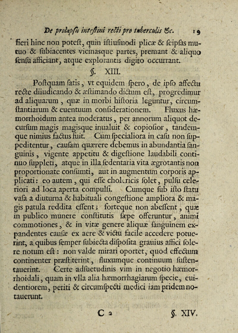 fieri hinc non poteft, quin iftiufinodi plica? & fcipfas mu¬ tuo & fubiacentes vicinasque partes, premant & aliquo fenfu afficiant, atque explorantis digito occurrant. §. XIII. Poftquam fatis , vt equidem fpero , de ipfo affedu re&e diiudicando & affiimando di&um eft, progredimur ad aliquarum , qua? in morbi hiftoria leguntur, circum- ftantiarum & euentuum confiderationem. Fluxus hce- morrhoidum antea moderatus , per annorum aliquot de- curfiim magis magisque inualuit 8c copiofior 3 tandem- que nimius fa&usfiiit Cum fpecialiora in cafu non fup- peditentur 5 caufam querere debemus in abundantia fan- guinis 3 vigente appetitu & digeftione laudabili conti¬ nuo fuppleti, atque in illa fedentaria vita aegrotantis noa proportionate confumti, aut in augmentum corporis ap¬ plicati : eo autem , qui efie cholcricis folet , pulfu celeb¬ riori ad loca aperta compulfi. Cumque fub ifto flatu vafa a diuturna & habituali congeftione ampliora & ma¬ gis patula reddita edent; forteque non abeflent , quas in publico munere conftitutis fepe offeruntur , animi commotiones , & in vita? genere aliqua? fanguinem ex¬ pandentes caufe ex aere & vidtu facile accedere potue¬ rint, a quibus femper fubiedta diipofita granius affici fble- re notum eft : non valde mirari oportet, quod effedum continenter prariliterint, fluxumque continuum fuften- tauerint. Certe adfuetudinis vim in negotio hamior- rhoidali 5 quam in vlla alia ha?morrhagiarum fpecie, eui- dentiorem, periti & circumfpetti medici iam pridem no- tauerunt. , ■c ^ §. XIV,