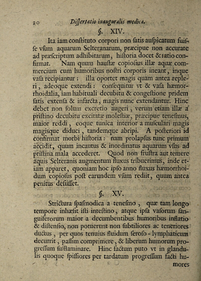 §. XIV. Ita iam conftituto corpori non fatis aufpicatum fuii- fe vfum aquarum Selteranarum, praecipue non accurate ad pra?fcriptum adhibitarum, hiftoria docet & ratio con¬ firmat. Nam quum haulte copiofius ilice aqua? com¬ mercium cum humoribus noftri corporis ineant, inque vafa recipiantur; illa oportet magis quam antea reple¬ ri 5 adeoque extendi: confequitur vt & vafa hsemor- rhoidalia, iam habituali decubitu & congeflione pridem fatis extenfa & infarda, magis nunc extendantur. Hinc debet non folum excretio augeri , verum etiam illa? a priftino decubitu excitate moleftia?, praecipue tenefmus, maior reddi , eoque tunica interior a mufculari magis magisque diduci , tandemque abripi. A pofteriori id confirmat morbi hiftoria: nam prolapfus tunc primum accidit, quum incautus & inordinatus aquarum vius ad priftina mala accederet. Quod non fruftra aut temere aquis Selteranis augmentum fiuxus tribuerimus, inde et¬ iam apparet, quoniam hoc iplb anno fluxus haemorrhoi- dum copiofus poft earundem vfum rediit, quum antea penitus deludet. i xv. Stridura Ipafmodica a tenelmo , qua? tam longo tempore inteefit ifti inteftino, atque ipfa vaforum fan- guiferorum maior a decumbentibus humoribus inflatio & diftenfio, non potuerunt non fubtiliores ac teneriores dndus , per quos tenuius fluidum ferofo - lymphaticum decurrit, paflim comprimere, & liberum humorum pro- greftum fufflaminare. Hinc fadum puto vt in glandu¬ lis quoque Ipifliores per tardatum progreflum fadi hu- ^ v v v - mores