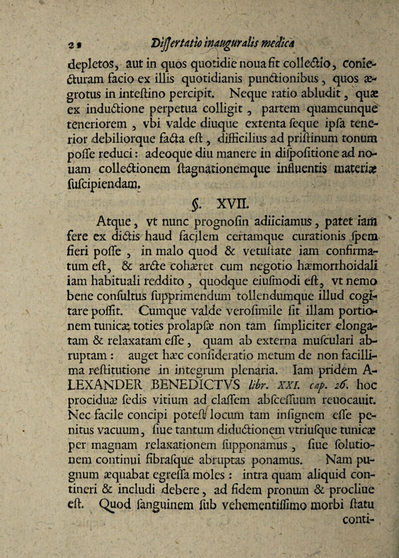 depletos, aut in quos quotidie nouafit collegio, Conte¬ cturam facio ex illis quotidianis punctionibus, quos ae¬ grotus in inteftino percipit. Neque ratio abludit, quas ex induCtione perpetua colligit ^ partem quamcunque teneriorem , vbi valde diuque extenta {eque ipfa tene¬ rior debiliorque fa&a eft ,, difficilius ad priftinum tonum poffe reduci: adeoque diu manere in diipofitione ad no- uam collectionem ftagnationemque influentis materia? fufcipiendam. XVIL Atque, vt nunc prognofin adiiciamus, patet iant fere ex diCtis haud facilem certamque curationis {pem fieri poffe , in malo quod & vetuiiate iam confirma¬ tum eft, & arCte cohaeret cum negotio haemorrhoidali iam habituali reddito , quodque eiufmodi eft, vt nemo bene conteltus fupprimendum toilendumque illud cogi¬ tare poffit. Cumque valde veroftmile iit illam portio¬ nem tunicae toties prolapfe non tam fimpliciter elonga¬ ram & relaxatam effe, quam ab externa mufculari ab¬ ruptam : auget hxc confideratio metum de non facilli¬ ma reftitutione in integrum plenaria. Iam pridem A- LEXANDER BENEDICTVS libr. XXL cap. 26. hoc procidua fedis vitium ad claffem abfceffuum reuocauit. Nec facile concipi poteft/ locmn tam infignem effe pe¬ nitus vacuum, fiue tantum diduCiionem vtriuique tunica per magnam relaxationem fupponamus, fiue folutio- nem continui fibrafque abruptas ponamus. Nam pu¬ gnum aequabat egreffa moles : intra quam aliquid con¬ tineri & includi debere, ad fidem pronum & procliue eft. Quod fanguinem fub vehementiifimo morbi ftatu conti- ,