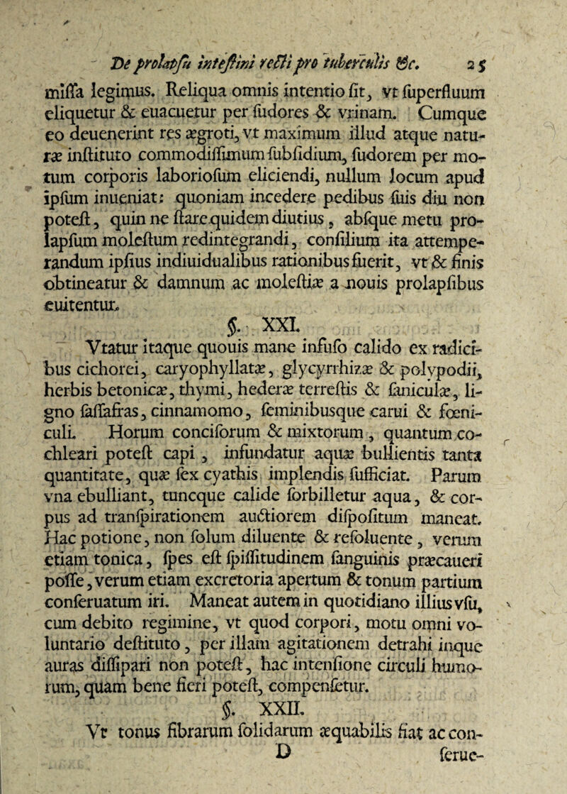 mififa legimus. Reliqua omnis intentio fit, vt fuperfluum eliquetur & euacuetur per fudores & vrinam. Cumque eo deuenerint res aegroti, vt maximum illud atque natu¬ ra; inftituto commodilfimumfubfidium, fudorem per mo¬ tum corporis laboriofum eliciendi, nullum locum apud ipfum inueniat; quoniam incedere pedibus filis diu non poteft, quin ne flare quidem diutius, abfquemetu pro- lapfum moleftum redintegrandi, confilium ita attempe¬ randum ipfius indiuidualibus rationibus fiierit, vt & finis obtineatur & damnum ac moleftia? a nouis prolapfibus euitentur, i §. XXI. Vtatur itaque quouis mane infulb calido ex radici¬ bus cichorei, caryophyllatx, glycyrrhizx & polypodii, herbis betonica?, thymi, hedera; terrdlis & Ctmcular, li¬ gno laflafras, cinnamomo, feminibusque carui & feni¬ culi. Horum conciforum & mixtorum , quantum co¬ chleari poteft capi, infundatur aqua: bullientis tanta quantitate, qua? fex cyathis implendis fufficiat. Parum vna ebulliant, tuncque calide forbilletur aqua, & cor¬ pus ad tranlpirationem amftiorem dilpofitum maneat. Hac potione, non folum diluente & refoluente , verum etiam tonica, (pes eft fpiffitudinem fanguinis prxcaueri poffe, verum etiam excretoria apertum & tonum partium conferuatum iri. Maneat autem in quotidiano illius vfu, cum debito regimine, vt quod corpori, motu omni vo¬ luntario deftituto, per illam agitationem detrahi inque auras diffipati non poteft, hacintenfione circuli humo¬ rum, quam bene fieri poteft, compenfctur. §. XXII. Yc tonus fibrarum folidarum xquabilis fiat ac con- D ferue-