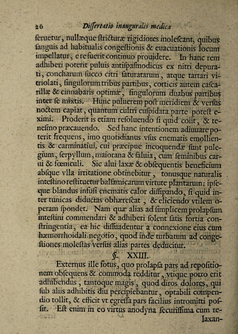 felietur , nulfeque ftridura? rigidiores inolefcant, quibus fanguis ad habitualis congeftionis & euacuationis locum impellatur, e refuerit continuo prouiderc. In hanc rem adhiberi poterit puluis antifpafmodicus ex nitri depura¬ ti , concharum fucco citri faturatarum, atque tartari vi- triolati, Angulorum tribus partibus, corticis autem cafca- rilhe & cinnabaris optima?, Angulorum duabus pairtibus inter ie mixtis» Hunc puluerem poft meridiem & verfus nodem capiat , quantum cultri cufpidata parte poteft e- ximi. Proderit is etiam refoluendo fi quid coiit, & te- nelmo pracauendo. Sed hanc intentionem adiuuare po¬ terit frequens, imo quotidianus vfus enematis emollien¬ tis & carminatiui, cui prarcipue incoquenda; funt pule¬ gium, ferpyllum, maiorana & faluia, cum feminibus car¬ ni & foeniculi. Sic alui laxa; & oblequentis beneficium abfque vlla irritatione obtinebitur , tonusque naturalis . inteftinoreffituetur balfamicarum virtute plantarum: ipfe- que blandus infufi enematis calor diffipando, fi quid in¬ ter tunicas didudas obharefcat , & eliciendo vtilem 6- peram fpondet.. Nam qua’ alias ad fimplicem prolapfum 'inteftini commendari & adhiberi folent fatis fortia con- fttingentia, ea hic diifuadentur a connexione eius cum ■hxmorrhoidali negotio, quod inde turbatum ad conge- ftiones moleftas verfus alias partes deducitur. XXIII. Externus ille fotus, quo prolapla pars ad repofitio- nem obfequens & commoda redditur, vtique porro erit adhibehdus, tantoque magis, quod diros dolores, qui fub aliis adhibitis diu percipiebantur, optabili compen¬ dio tollit, & efficit vt egreffa pars facilius intromitti pof fit. Eft enim in eo virtus anodyna fecuriflima cum re- laxan-