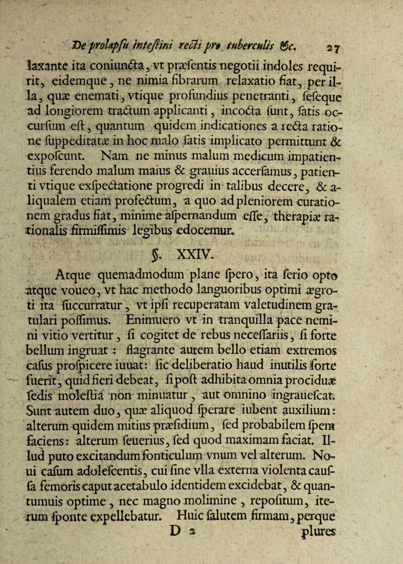 laxante ita coniun&a , vt prafentis negotii indoles requi¬ rit, eidemque, ne nimia fibrarum relaxatio fiat3 per il¬ la, quae enemati, vtique profundius penetranti, fefeque ad longiorem tradum applicanti, incoda funt, fatis oc- curfum eft, quantum quidem indicationes a reda ratio¬ ne fuppeditatcE in hoc malo fatis implicato permittunt & expoicunt. Nam. ne minus malum medicum impatien¬ tius ferendo malum maius & grauius accerfamus, patien¬ ti vtique exfpedatione progredi in talibus decere, &a- liqualem etiam profedum, a quo ad pleniorem curatio¬ nem gradus fiat, minimeaipernandum eflfe, therapise ra¬ tionalis firmiffimis legibus edocemur, $. XXIV. Atque quemadmodum plane Ipero, ita ferio opto atque voueo , vt hac methodo languoribus optimi aegro¬ ti ita fiiccurratur, vt ipfi recuperatam valetudinem gra¬ tulari poffimus. Enimuero vt in tranquilla pace nemi¬ ni vitio vertitur, fi cogitet de rebus necefiariis, fi forte bellum ingruat : flagrante autem bello etiam extremos cafus profpicere iuuat: fic deliberatio haud inutilis forte fuerit, quid fieri debeat, fipoft adhibita omnia prociduae fedis moleftia non minuatur, aut omnino ingrauefcat. Sunt autem duo3 quae aliquod Iperare iubent auxilium: alterum quidem mitius praefidium, fed probabilem ipem faciens: alterum fetierius, fed quod maximam faciat. Il¬ lud puto excitandum fonticulum vnum vel alterum. No- ui cafum adoldcentis, cui fine vlla externa violenta caufi fa femoris caput acetabulo identidem excidebat, &quan- tumuis optime , nec magno molimine , repofitum, ite¬ rum {ponte expellebatur. Huic falutem firmam^ perque D s plures