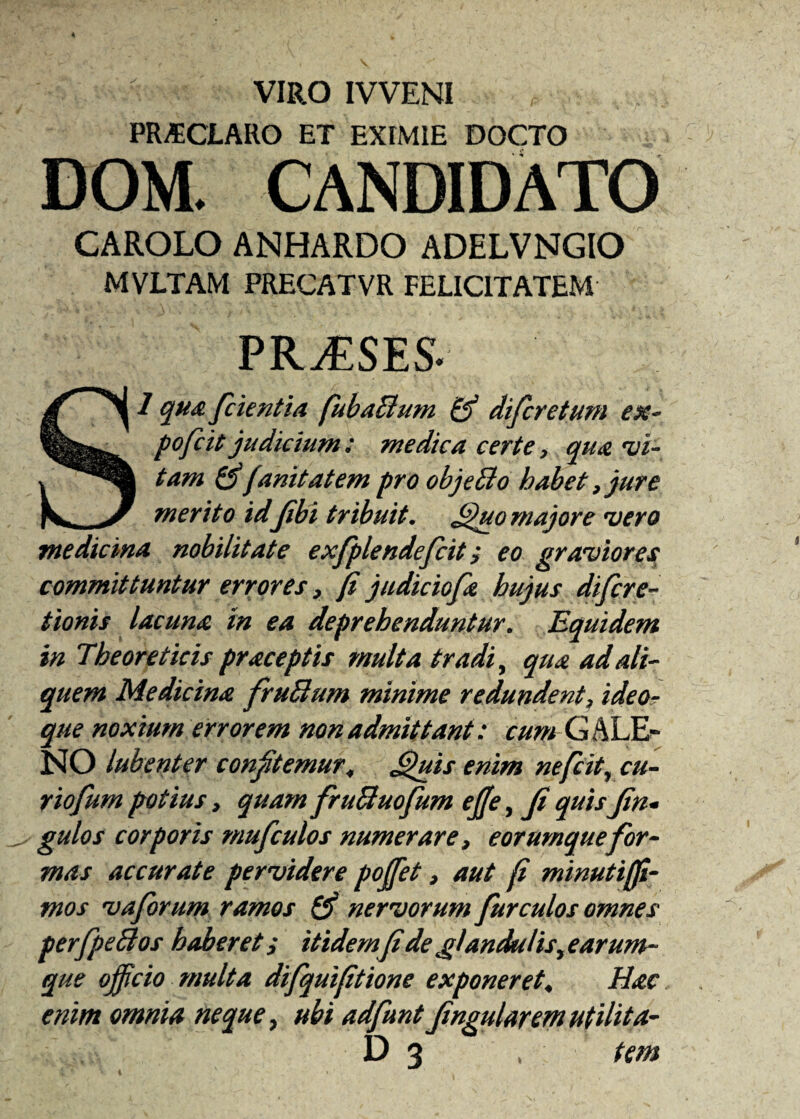 VIRO IVVENI PRAECLARO ET EXIMIE DOCTO DOM. CANDIDATO CAROLO ANHARDO ADELVNGIO MVLTAM PRECATVR FELICITATEM PRJiSES* 1 qua /cientia fubaclum (fi difcretum ex- pofcit judicium; medica certe, qua 'vi¬ tam (fifanitatem pro objeBo habet} jure merito idJibi tribuit. Quo majore vero medicina nobilitate exfplendefcit j eo graviores committuntur errores i fi judiciofa hujus difcre- tionis lacuna in ea deprehenduntur. Equidem in Tbeoreticis praceptis multa tradi, qua ad ali¬ quem Medicina fruBum minime redundent, ideo? que noxium errorem non admittant: cum G A LE¬ NO lubenter confitemur, Quis enim neficit, cu¬ rio fum potius, quam fruBuofum efie, fi quis fin* gulos corporis mufculos numerare, eorumque for¬ mas accurate pervidere po/fet, aut fi minutijfi- mos vaforum ramos (fi nervorum fur culos omnes perfpeBos haberet i itidemfi de glandulis, e arum¬ que officio multa difquifitione exponeret, Hac enim omnia neque, ubi adfunt fingularem utilita- \