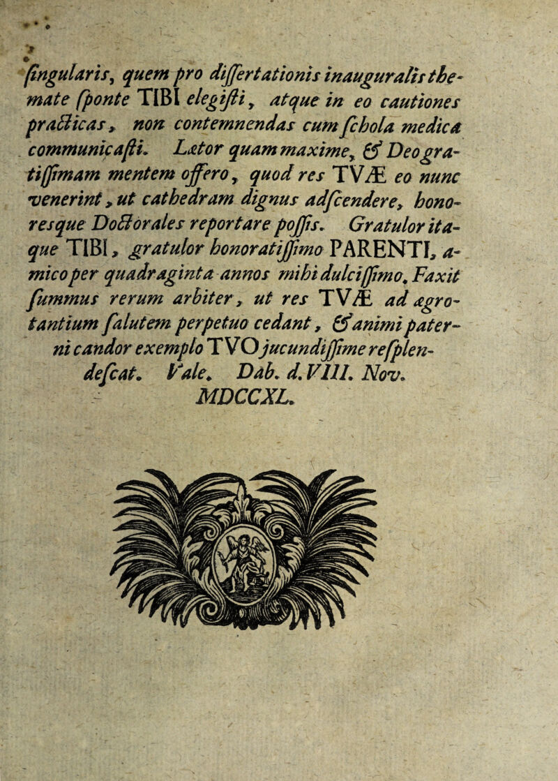♦ • > • „ ... - . . -m. , (ingularis, quem pro differt,ationis inauguratit the¬ mate (ponte TIBI elegiffi, atque in eo cautiones pr ali icas, non contemnendas cum fcbola medica communicari. Lator quam maxime, tff Deogra- tiffimam mentem offeror quod res TV^E eo nunc venerint, ut cathedram dignus adfcendere, hono¬ resque DoBorales reportare pojffs. Gratulor ita¬ que TIBI, gratulor honoratiffmo PARENTI, a- mico per quadraginta annos mihi dulci (fimo. Fax it fummus rerum arbiter, ut res TWE ad agro- tantium falutem perpetuo cedant, & animi pater¬ ni candor exemplo T VQjucundijjime refplen- defcat. Fale. Dab. d. V.111. Nov. •• MDCCXL.
