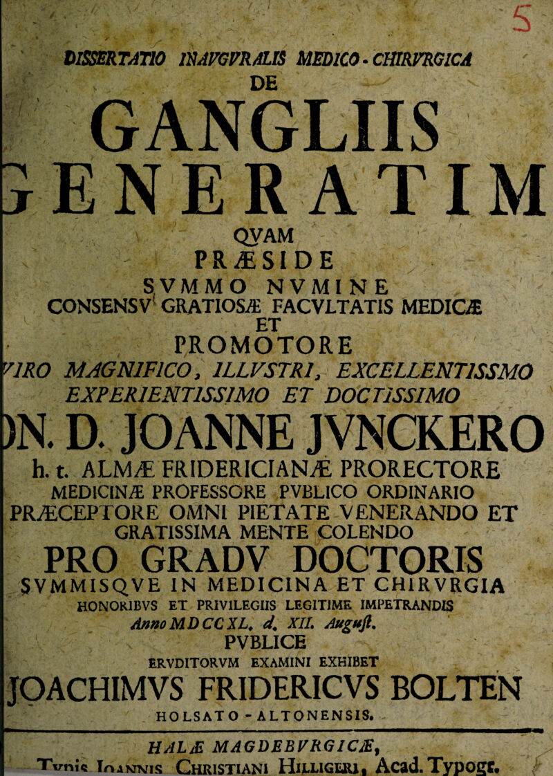 ( DISSERTATIO mrGFRALTS MEDICO - CHIRVRGICA DE ^ ' ■ GANGLIIS jENERATIM QVAM PRAESIDE SVMMO NVMINE CONSENSV GRATIOSA FACVLTATIS MEDICA ET PROMOTORE yjRO MAGNIFICO, 1LLVSTRI, EXCELLENT1SSMO EXPER1ENT1SSIMO ET DOCTISSIMO )N. D. JOANNE JVNCKERO h. t. ALM/E FRIDERICIAN^E PRORECTORE MEDICINA PROFESSORE PVBLICO ORDINARIO PRyECEPTORE OMNI PIETATE VENERANDO ET GRATISSIMA MENTE COLENDO PRO GRADV DOCTORIS SVMMISQVE IN MEDICINA ET CH1RVRGIA HONOR1BVS ET PRIVILEGIIS LEGITIME IMPETRANDIS AnnoMDCCXL. d. XII. Augufi. PVBLICE - ERVDITORVM EXAMlNl EXHIBET JOACHIMVS FRIDERICVS BOLTEN HOLSATO - ALTONENSIS. - HALiE MAGDEBVRG1CJE, Tvnic Ioannis Christiani Hilliguu, Acad. Typoec.