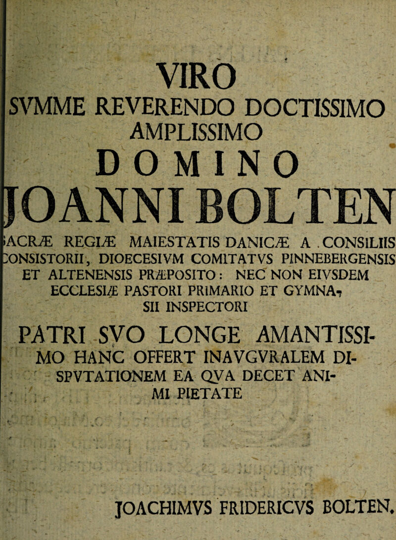 4 VIRO SVMME REVERENDO DOCTISSIMO AMPLISSIMO DOMINO JO ANNI BOLTEN iACRJE REGI/E MAIESTATIS DANIC/E A . CONSILIIS CONSISTORII, DIOECESIVM COM1TATVS PINNEBERGENSIS ET ALTENENSIS PRAPOSITO : NEC NON EIVSDEM ECCLESIA PASTORI PRIMARIO ET GYMNA-? SII INSPECTORI PATRI ,SVO LONGE AMANTISSI- MO HANC OFFERT INAVGVRALEM DI- SPVTATIONEM EA QVA DECET ANI¬ MI PIETATE V * ' > t , JOACHIMVS FR1DERICVS BOLTEN.