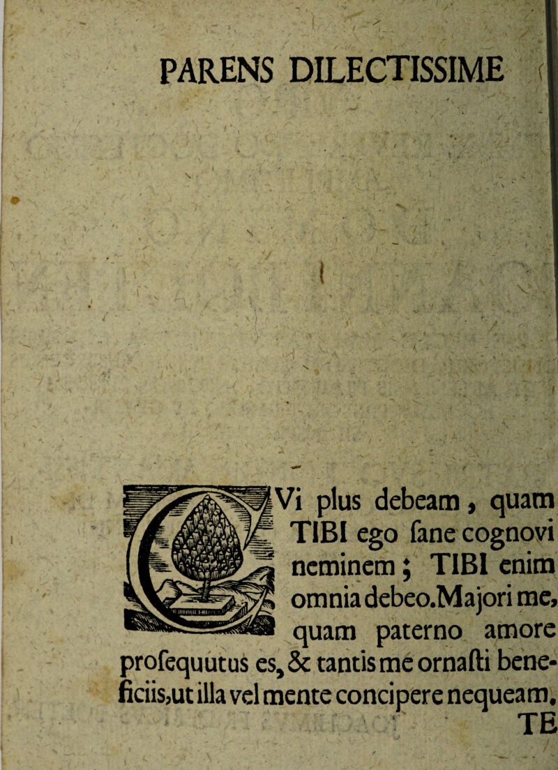 PARENS DILECTISSIME ( \ 7 \ Vi plus debeam, quam TIBI ego fane cognovi neminem; TIBI enim omnia debeo.Majori me, quam paterno amore profequutus estantis me ornafti bene¬ ficiis,ut illa vel mente concipere nequeam, viv' • TE