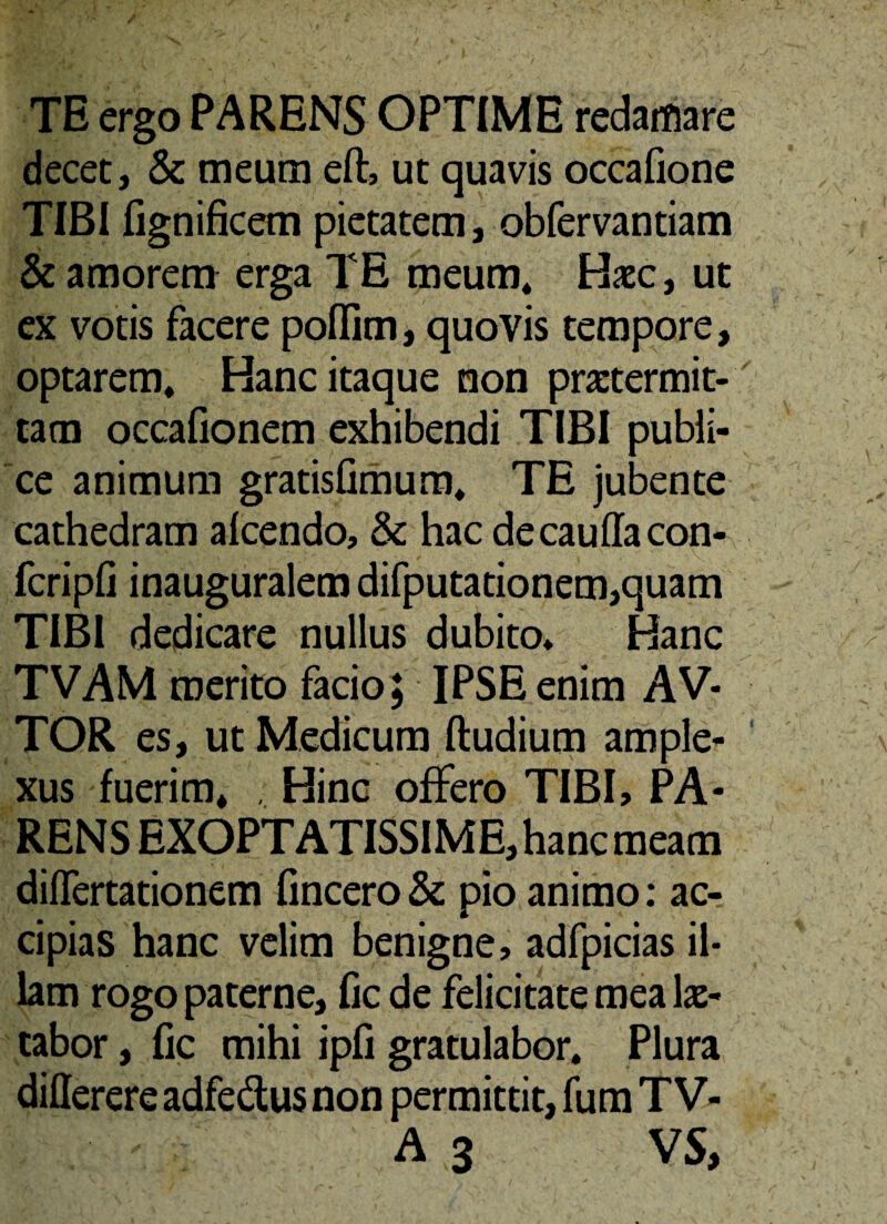 TE ergo PARENS OPTIME redamare decet, & meum eft, ut quavis occafione TIBI fignificem pietatem, obfervantiam & amorem erga TE meum* Hacc, ut ex votis facere poffim, quovis tempore, optarem* Hanc itaque non praetermit¬ tam occafionem exhibendi TIBI publi¬ ce animum gratisfimum* TE jubente cathedram alcendo, & hac decauffacon- fcripfi inauguralem difputationem,quam TIBI dedicare nullus dubito* Hanc TVAM merito facio; IPSE enim AV* TOR es, ut Medicum (ludium ample¬ xus fuerim* . Hinc offero TIBI, PA¬ RENS EXOPTATISSIME, hanc meam differtationem (incero& pio animo: ac¬ cipias hanc velim benigne, adfpicias il¬ lam rogo paterne, fic de felicitate mea le¬ tabor , fic mihi ipfi gratulabor* Plura differereadfe&usnon permittit, fum TV- A 3 VS,