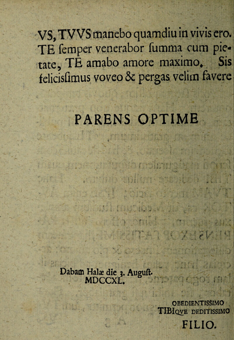 TE femper venerabor fumma cum pie¬ tate, TE amabo amore maximo* Sis felicisfimus voveo & pergas velim favere PARENS OPTIME Dabam Halae die j. Auguft MDCCXL. - ' * ” *“•/**« *.j| OBEDIENTISSIMO TIBIqve deditissimo FILIO.