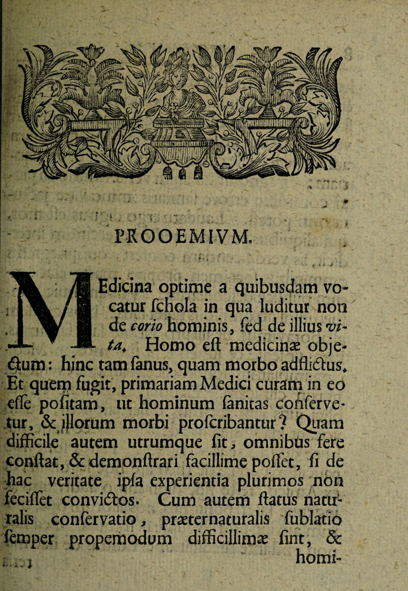 PKOOEMIVM. * f* K .! ' V ' v*». * r ( Edicina optime a quibusdam vo¬ catur fchola in qua luditur noti de corio hominis, fed de illius vi- Homo eft medicinae obje- dfum: hinc tam fkius, quam morbo adfli&us. Et quem fugit , primariam Medici curam in eo efle pofitam, ut hominum fanitas conferve¬ tur, & jjlorum morbi profcribantur ? Quam difficile autem utrumque fit, omnibus fere confiat, & demonftrari facillime poffet, fi de hac veritate ipfa experientia plurimos non fecifiet conviftos. Cum autem fiatus natu¬ ralis confer vatio, praeter naturalis fu blatio femper propemodum difficillimae fint, & ' ■ horni-