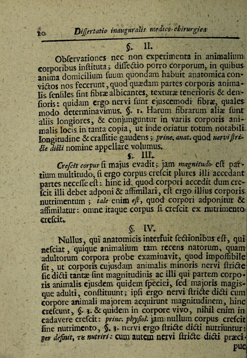 ta Differt**** inauguratu medico-cbirurgiea _ ■ ■--—-—a- P II ' - Obfervationes nec non experimenta in animalium corporibus inftituta; difTedio porro corporum, in quibus, anima domicilium fuum quondam habuit anatomica eon- vidos nos fecerunt , quod quadam partes corporis anima¬ lis fenfiles fint fibra: albicantes, texturae tenerioris & dem¬ ioris. quidam ergo nervi funt ejuscemodi fibrae, quales modo determinavimus. §. i. Harum fibrarum; alia: funt aliis longiores, & conjunguntur in variis corporis ani¬ malis locis in tanta copia , ut inde oriatur totum notabili, lbnsitudine Sccraffitie gaudens » pdm anat. quod- «crviBrb Se drn nomine appellare volumus.. f;. 1LL ’’ \ . . Crefcit corpur fi majus evadit j; jam magnitudo< effi par¬ tium multitudo, fi ergo corpus crefcit plures illi accedant partes necefie eft t hinc id; quod, corpori accedit dum cre¬ fcit illi debet adponi & a Simulari, eft ergo ili ius corporis, nutrimentum ; tale enim eft, quod corpori adponitur & affimilatur: omne itaque corpus fi; crefcit ex; nutrimenta crefcit*, §. IV.. / Nullus, qui anatomicis interfuit fedionibus eft, qui nefciat, quique animalium tam recens natorum, quam; adultorum corpora probe examinavit, quod impoflibile fit, ut corporis cujusdam animalis minoris nervi ftride fic didi tantae fint magnitudinis ac illi qui partem corpo¬ ris animalis ejusdem quidem fpeciei, fed majoris magis¬ que adulti , conftituunt;- ipli ergo nervi ftride didi cum corpore animali majorem acquirunt magnitudinem, hinc crefcunt, §• j. & quidem in corpore vivo , nihil enim in cadavere crefcit t prine, pbyftol: jam nullum corpus crefcit fine nutrimento, $. 3. nervi ergo ftride didi nutriuntur: definit, m nutriri: cum autem nervi ftride didi praeci• pue