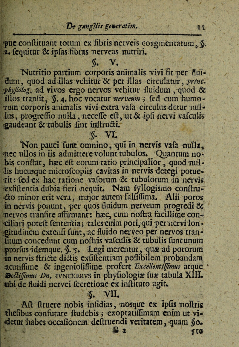 »«*■■»!■■ i—i.i . ■ 1 ■ i pue conftituant totum ex fibris nerveis coagmentatum, §. i. fcquitur &ipfasfibras nerveas nutriri. ^ , 5. v. 'Nutritio partium corporis animalis -vivi fit per flui- 3um, quod ad illas vehitur & per illas circulatur, vvinc. ■pbyfiolog. ad vivos ergo nervos vehitur fluidum , quod & illos tranfit, §. 4. hoc vocatur mtrveum ,• fed cum humo¬ rum corporis animalis vivi extra vafa circulus detur nul¬ lus, progreffio nuHa, neceffe eft,«t& ipli nervi vafcuUs gaudeant & tubulis itnt iflftrueti. S VI. Non pauci funt omnino, -qui in nervis vafa nulla, mec ullos in iis admittere volunt tubulos. ^Quantum no¬ bis conflat, haec eft eorum ratio principalior, quod nul¬ lis hucusque microfcopiis cavitas in nervis detegi potue¬ rit: fed ex hac ratione vaforum & tubulorum in nervis exfiftentia dubia fieri nequit. Nam fyllogismo conftru- do minor erit vera, major autem fialfiffima. -Alii poros in nervis ponunt, per quos fluidum nerveum progredi & nervos tranfire affirmant: haec, cum noftra facillime con¬ ciliari poteft fententia; talesenim pori,qui per nervi lon¬ gitudinem extenfi funt, ac fluido nerveo per nervos tran¬ atum concedunt cum noftris vafciilis & tubulis funtunum prorfus idemque. §. 5. £.egi merentur, <qu* ad pororum an nervis ftri&e didtis exfiftentiam poffibilem probandam acutiffitne & ingeniofiffitne profert Excellcntiflimur atque * BoSiJJimut Dn, sivNCKEKvs in phyfiologiae fuae tabula XIII, ubi de fluidi nervei fecretioae ex inftituto agit. - ' f. VII, Aft ftruere nobis infidias, mosque ex ipfis noftris thefibus confutare ftudebis j exoptatiffimam enim ut vi¬ detur habes occationem deftruendi veritatem, *quam §0,