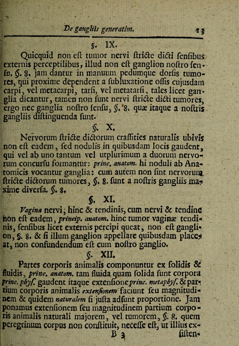 JDe gangliii generathn. /j * , —— Quicquid non eft tumor nervi ftride didi fenfibus externis perceptilibus, illud non eft ganglion noftro fen* fu. §, 8, jam dantur in manuum pedumque dorfis tumo¬ res, qui proxime dependent a fubluxatione olfis cujusdam carpi, vel metacarpi, tarfi, vel metatarfi, tales licet gan* glia dicantur, tamen non funt nervi ftride didi tumores, ergo nec ganglia noftro lenfu, §,% quas itaque a noftris gangliis diftinguenda funt. $. X. Nervorum ftride didorum craffities naturalis ubivis non eft eadem, fed nodulis in quibusdam locis gaudent, qui vel ab uno tantum vel utplurimum a duorum nervo¬ rum concurfu formantur: prine, anatom. hi noduli ab Ana¬ tomicis vocantur ganglia: cum autem non fint nervorum ftride didorum tumores, $, 8. funt a noftris gangliis ma? xime diverfa. $. 8. $. xi. Vagim nervi, hinc & tendinis, cum nervi & tendine hon eft eadem, prineip. anatom. hinc tumor vaginas tendi¬ nis, fenfibus licet externis percipi queat, non eft gangli¬ on, §. 8. & fi illum ganglion appellare quibusdam placem at, non confundendum eft cum noftro ganglio. §. XII. Partes corporis animalis componuntur ex folidis & fluidis, prine, anatom. tam fluida quam folida funt corpora prine, pbyf. gaudent itaque extenfionejvm-. metapbyf. & par*, tium corporis animalis extenfionem faciunt feu magnitudi¬ nem & quidem naturalem fi jufta adfunt proportione. Jam ponamus extenfionem feu magnitudinem partium corpo - ris animalis naturali majorem, vel tumorem, §. 8. quem peregrinum corpus non conftituit, neceffe eft, ut illius ex- fljjf_ £ 3j fiften-