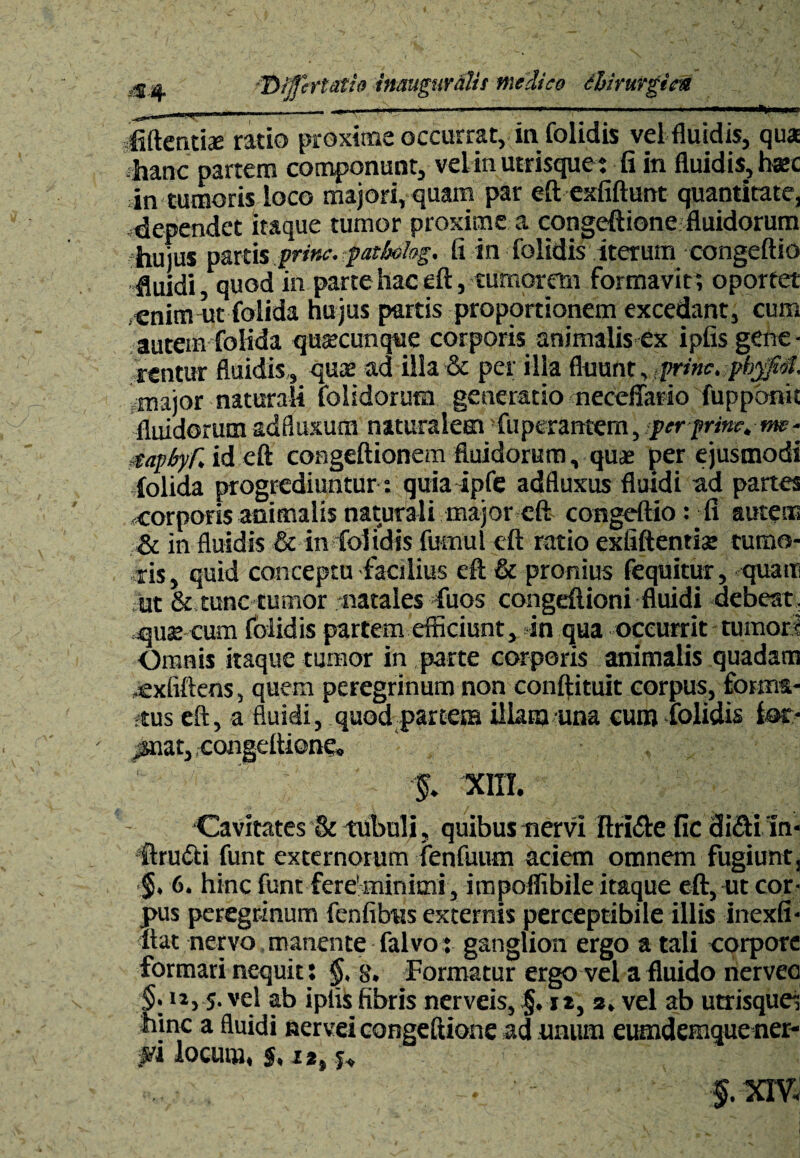 .-$4 *Dijfcrtdtift inauguyillis medico thimvgicn ... ■» ■ .~... ..-. . ' .. ■■ ■■ > ■ ■ i mi fidentiae ratio proxime occurrat, in folidis vel fluidis, qua hanc partem componunt, velin utrisque: fi in fluidis, hac in tumoris loco majori, quam par eftexfiftunt quantitate, dependet itaque tumor proxime a congeftione fluidorum hujus parti% prine, patbohg. ii in folidis iterum congeftio fluidi, quod in parte hac eft, tumorem formavit; oportet enim ut folida hujus partis proportionem excedant, cum autem folida quacunque corporis animalis ex ipfis gene - rentur fluidis , quae ad illa & per illa fluunt, prine, pb$fM. major naturali folidorum generatio neceffario fuppdnic fluidorum adfluxum naturalem fuperantem, per prine.nw- taphyf. id eft congeftionem fluidorum, quae per ejusmodi folida progrediuntur: quia ipfe adfluxus fluidi ad partes -corporis animalis naturali major eft congeftio: fi autem & in fluidis & in folidis fumul eft ratio exfiftentiat tumo¬ ris, quid conceptu facilius eft & pronius fequitur, quam ut & tunc tumor natales fuos congeftioni fluidi debeat, quse cum folidis partem efficiunt, in qua occurrit tumori Omnis itaque tumor in parte corporis animalis quadam .exfiftens, quem peregrinum non conftituit corpus, forma¬ tus eft, a fluidi, quod partem illam una eum folidis fat- «nat,, congeftione. % XI1T. Cavitates & tubuli, quibus nervi ftri£te fic diefti Ini ftrudti funt externorum fenfuum aciem omnem fugiunt, §• 6. hinc funt fere’minimi, impoflibile itaque eft, ut cor¬ pus peregrinum fenfibns externis perceptibile illis inexfi- ftat nervo manente falvo: ganglion ergo a tali corpore formari nequit: $, 8. Formatur ergo vel a fluido nerveo §. ii, 5. vel ab iplis fibris nerveis, §. it, s. vel ab utrisque; hinc a fluidi nervei congeftione ad unum eumdemquener- pi locum, s. i*, j. f . XIV,
