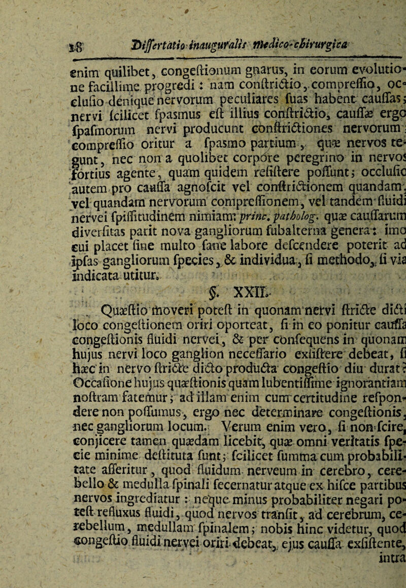 ... - ii. .—.— enim quilibet, congeftionum gnarus, in eorum evolutio¬ ne facillime progredi: nam conftri£tio, compreffio, oc« elufio denique nervorum peculiares fuas habent eauffas; ner vi Icilicet fpasmus eft illius conftri&io, cauffa ergo fpafmorum nervi producunt cbnftri&iones nervorum; compreflio oritur a fpasmo partium , qua nervos te> gunt, nec non a quolibet corpore peregrino in nervos fortius agente , quam quidem refiftere poffunt; occlufio autem pro cauffa agnofcit vel conftri&ionem quandam. vel quandam nervorum cqmpreflionem, vel tandem-fluidi nervei fpiffitudinem nimiam: prine, pathdog. quse cauffarum diverfitas parit nova gangliorum fubalterna genera: ima eui placet fine multo fane labore defcendere poterit ad ipfas gangliorum fpecies,& individua, fi methodo,,fi via indicata utitur». ; • . Quaeftio moveri poteft in quonam nervi ftri&e didti loco congeltionem oriri oporteat, fi in eo ponitur cauffa congeftionis fluidi nervei, & per cbnfequens in quonam hujus nervi loco ganglion neceffario exiifirere debeat, fi haec in nervo ftrsbfc diclo produdla congeftio diu durat? Occafione hujus quarftionis quam Iubentiffime ignorandam noftram fatemur 5 ad illam enim cum certitudine refppn* dere non poffumus, ergo nec determinare congeftionis, nec gangliorum locum.; Verum enim vero, ii non fcire, conjicere tamen quadam licebit, qua omni veritatis fpe? cie minime deftituta funt; fcilicet fumma cum probabili¬ tate afferitur, quod fluidum nerveumin cerebro, cere¬ bello & medulla fpinali fecernatur atque ex hifce partibus nervos ingrediatur: neque minus probabiliter negari po¬ teft refluxus fluidi, quod nervos tranfit, ad cerebrum, ce¬ rebellum , medullam fpinalem; nobis hinc videtur, quod congeftio fluidi nervei oriri debeat,., ejus cauffa exfiftente, intra