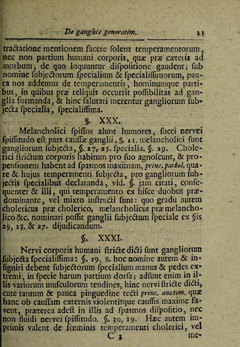 tradatione mentionem facere folent temperamentorum, nec non partium humani corporis, quat prae ceteris ad morbum, de quo loquuntur difpofitione gaudent; fub nomine fubjedorum fpecialium & fpecialiflimorum, pau¬ ca nos addemus de temperamentis, hominumque parti¬ bus, in quibus prae reliquis occurrit poflibilitas ad gan¬ glia formanda, & hinc falutari merentur gangliorum fub- jeda fpecialia, fpecialiffima. . §. XXX. ; Melancholici fpiffos alunt humores, fucci nervei ! fpiffitudo eft pars caudae ganglii, §, j t. melancholici funt I gangliorum fubjeda, §. 27, 2 j. fpecialia. §. 29. Chole- rici ftridum corporis habitum pro fuo agnofcunt, & pro- penfionem habent ad fpasmos maximam, prine, patiel, qua¬ re & hujus temperamenti fubjeda, pro gangliorum fub- jedis fpecialibus declaranda, vid. §■ jam citati, confe- quenter & illi, qui temperamento ex hifce duobus prae- dominante, vel mixto inftrudi funt: quo gradu autem cholericus pra: cholerico, melancholicus pr$melancho¬ lico &c. nominari poffit ganglii fubjedum fpeciale ex §is 29, 28. & 27. dijudicandum. §, XXXI. Nervi corporis humani ftride didi funt gangliorum fubjeda fpecialiffima: §. 29, 8. hoc nomine autem & in- figniri debent fubjedorum fpecialium manus & pedes ex¬ tremi, in fpecie harum partium dorfa; adfunt enim in il¬ lis variorum mufculorum tendines, hinc nervi ftride didi, cute tantum 8c pauca pinguedine tedi prine, amtom. quae hanc ob cauffam externis violentisque caudis maxime fa¬ vent, praeterea adeft in illis ad fpasmos difpofitio, nec non fluidi nervei fpiffitudo. §. 30, 29. Haec autem im¬ primis valent de fceminis temperamenti cholerici, vel C 3 me-
