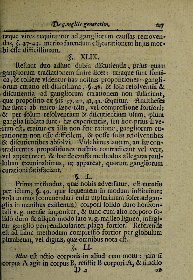 ©*gangliis gemrntimk . . - - - -... --—■ I rtaeque vires requirantur ad gangliorum cauffas removen- ,das, §. 37-43. merito fatendum eftscuratk>nem hujus mor¬ bi dfe difficillimam. $. XLIX. Reflant duo adhuc dubia difcutienda, prius quam gangliorum tra&ationern finire licet: utraque funt forni¬ ca , & tollere videntur has noftras propofitiones: gangli- orum curatio eft difficillima , §• 48. & fola refolventia & f difcutientia ad gangliorum curationem non fuffidunt, tqus propofitio ex $is 37,40, 41,42.'fequitur. Antithefes Ihae funt; ab unico faepe idtu, vei compreffione fortiori; «& per folum refolventium & difcutientium ufum, plura : ganglia fublata funt .- hae experientiae, feu hoc prius fi ve¬ num eft, eruitur ex illis non fine ratione, gangliorum cu¬ bationem non effe difficilem, & poffe fohs refolventibus & difcutientibus abfolvi. Videbimus autem, an hsecon- ttradicentes propofitiones noftris contradicant vel vere, «vel apparenter; & hacdecaufta methodos allegataspaul- dulurn examinabimus, ’ut appareat, quorum .gangliorum curationi fatisfaciant. §. L. Prima methodus, quae nobis adverfatur, eft curatio per i&um, $.4.9. quae fequentem in modum inftituitunt vola manus.(commendari enim utplurimum folet adgan¬ glia in manibus exiftentia) corpori folido duro horizon¬ tali v. g. menfe imponitur, & tunc cum alio corporo fo¬ lido duro & aliquo modo lato v. g. malleo ligneo, infligi¬ tur ganglio penpendiculariter,plaga fortior. Referenda eft ad hanc methodum compreffio fortior per globulum plumbeum, vej digitis, quae omnibus nota eft. §. LI. 15tut eft a&io corporis in aliud eum motu : ;jam fi corpus A agit in corpus B, refiftit B corpori A, & fi a<ftio Da -t»