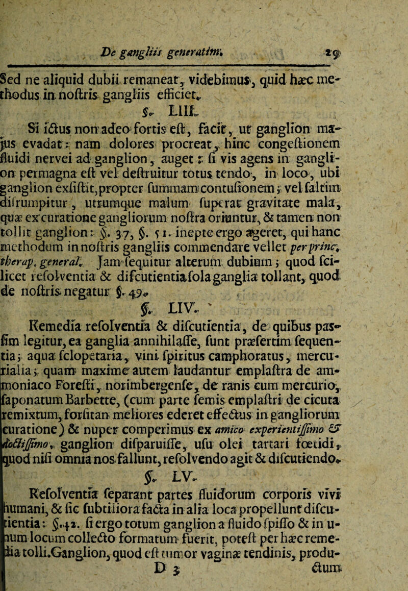 Sed ne aliquid dubii remaneat, videbimus , quid haec me¬ thodus ia noftris gangliis efficiet* Jr LIIL Si i<Sus non adeo fortis eft, facit, ut ganglion ma¬ jus evadat .-nam dolores procreat, hinc congeftionem fluidi nervei ad ganglion, auget r fi vis agens in gangli¬ on permagna eft vel deftruitur totus tendo, in loco, ubi ganglion exfiftic,propter fummam contuftonem i vel faltiiu dilrumpitur, utrumque malum fupt rar gravitate mala, qua excurarionc gangliorum noftra oriuntur, & tamen non tollit ganglion: §. 37, $. s 1. inepte ergo asgeret, qui hanc methodum innoftris gangliis commendare vellet per prine,, iherap, general. Jam (equitur alterum, dubium ; quod fci— licet refolventia & difcutientiafola ganglia tollant, quod de noftris. negatur §. 49* f, LIVI ' Remedia refolventia & difeutientia, de quibus pas- fim legitur, ea ganglia annihilaffe, funt praefertim fequen- tia j aqua fclopetaria, vini fpiritus camphoratus, mercu- liaiia > quam maxime autem laudantur emplaftra de am- moniaco Forefti, norimbergenfe, de ranis cum mercurio, faponatum Barbette, (cum parte femis emplaftri de cicuta remixtum, forfitan meliores ederet effe&us in gangliorum curatione) & nuper competimus ex amico expcrientijjimo ioSifftmo, ganglion difparuiffe, ufu olei tartari foetidi,, quod nifi omnia nos fallunt, refolvendo agit & difeutiendo* §, LV- Refolventia feparant partes fluidorum corporis vivi humani, & fic fubtiiiorafadtain alia loca propellunt difcit- tientia: $.4». fi ergo totum ganglion a fluido fpiffo& in u- ium locum colle&o formatum fuent, poteft perhscreme- iia tolli.Ganglion, quod eft tumor vagina tendinis, produ- D 5 &uns