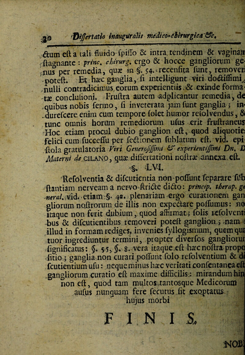 JS ‘fiijjermio inaugUrdii merjuo^dirurgief&e, autn eft a tali fluido fpillo & intra tendinem & vagina» 'ftagnante : prine, chirutg, ergo & Socce gangliorum ge- nus per remedia, quae m §. 54-•- recenfita funt, removeri poteft. E| haec ganglia,-ii inteUigunt viri dodiffimi^ ,nulli contradicimus,eorum experientiis &exinde forma¬ tae conduiioni. Fruftra autem adplicantur remedia, de ;quibus nobis fermo, fi inveterata jam funt ganglia; in- durefeere enim cum tempore ioict humor refolvendus, & tunc omnis horum remediorum ufus erit fruftraneus Hoc etiam procul dubio ganglion eft, quod aliquotie: felici cum fucceffu per fedionem fubktum eft. vid. epi ■ftola gratulatoria Viri GcneroJiJJimi exptrienttjfimi D», JD Materni ^acilano, quae diffenationi noilrae-annexa.eft. -§♦ LVI. ‘Refolventia & difeutienda nen-pofiunt feparare filb ftantiam nerveama ner-vo-ftride didto: princip. therap.gt ■ntral. Mid. etiam §• 48. plenariam ergo curationem gan gliorum noftrorum de illis non expedare polfumus: no itaque non ferit dubium, quod affirmat; folis refolvent: bus & difeutientibus removeri poteft ganglion ; nam illud in formam rediges, invenies fyllogismum, quem qui tuor ingrediuntur termini, propter diverfos gangliorur .fignificatus: §. 5;, §. s.vcra itaque eft haec noftra prope .{itio,; ganglia non curari poliunt folo refolventium & d fcutientium ufu: neque minus haec veritati confentaneaeft .gangliorum curatio eft maxime difficilis,: mirandum hin non eft, quod tam multos..tantosque Medicorum aufus nunquam fere fecutus fit exoptatus. hujus morbi F INI S, no*