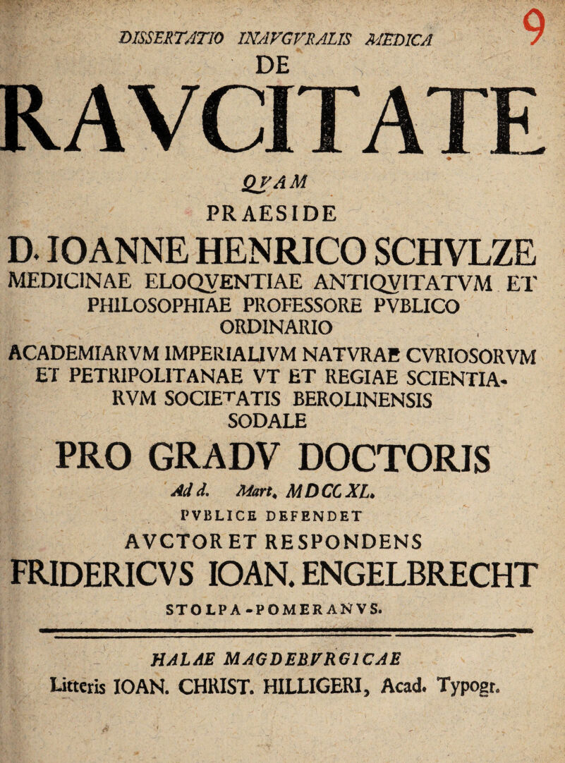 DISSERTATIO INAVGVRALIS MEDICA r>F QJAM PRAESIDE D. IO ANNE HENRICO SCHVLZE MEDICINAE ELOQVENTIAE ANTIQVITATVM ET PHILOSOPHIAE PROFESSORE PVBLICO ORDINARIO ACADEMIARVM 1MPERIALIVM NATVRAE CVRIOSORVM ET PETRIPOLITANAE VT ET REGIAE SCIENTIA- RVM SOCIETATIS BEROLINENSIS SODALE PRO GRADV DOCTORIS Ad d. Mart, MDCGXL» PVBLICE DEFENDET AVCTORET RESPONDENS fridericvs ioan. engelbrecht STOLPA-POMERANVS. HALAE MAGDEBVRG1CAE Litteris IOAN. CHRIST. HILLIGERI, Acad. Typogr.