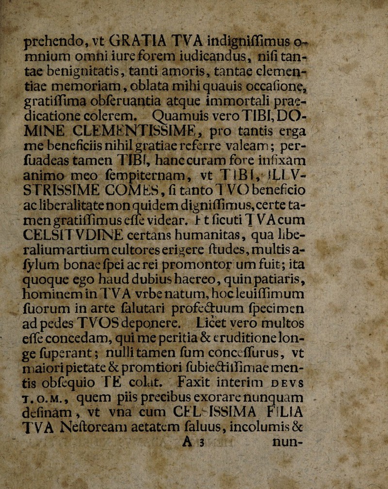 prehendo, vt GRATIA TVA indignifiimus o- mnium omni iureforem iudicandus, nifi tan¬ tae benignitatis, tanti amoris, tantae clemen¬ tiae memoriam, oblata mihi quauis occafione, gratiffima obferuantia atque immortali prae¬ dicatione colerem. Quamuis vero TIBI, DO¬ MINE CLEMENTISSIME, pro tantis erga me beneficiis nihil gratiae referre valeam; per- fuadeas tamen TIBI, hanc curam fore infixam animo meo lempiternam, vt TIBI, ■ 1LLV- STRISSIME COMES, fi tanto TVO beneficio ac liberalitate non quidem digniffimus, certe ta¬ men gratiffi mus effe videar. 1-t ficuti TVA cum CELSITVDINE certans humanitas, qua libe¬ ralium artium cultores erigere ftudes, multis a- fylum bonae fpei ac rei promontor umfuit; ita quoque ego haud dubius haereo, quin patiaris, hominem in TVA vrbe natum, hoc leuiffimum fuorum in arte falutari profe&uum fpecimen ad pedes TVOS deponere. Licet vero multos effe concedam, qui me peritia & eruditione lon¬ ge fuperant; nulli tamen fum concdfurus, vt maiori pietate & promtiori fubie&illimae men¬ tis obfequio TE colat. Faxit interim devs t.o. m., quem piis precibus exorare nunquam dcfinam, vt vna cum CFL ISSIMA FILIA TVA Neftoream aetatem faluus, incolumis & A 3 nun-