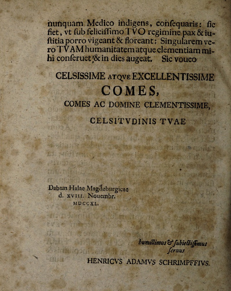 nunquam Medico indigens, confequaris.* fic fiet, vt fubfeliciffimoTVO regimine pax&iu- ftitia porro vigeant & floreant: Singularem ve¬ ro TVAMhumanitatem atque clementiam mi¬ hi conferuet ;& in dies augeat. Sic voueo COMES, COMES AC DOMINE CLEMENTISSIME, CELS1TVDINIS TVAE Dabam Halae Mag<Jebiu'gicas d. xviii. Nouembr, - mdccxl, | ' >■' ■■ I • t ’ :  ms rr - I bumiUims^fuUeSiffimus femus HENRICVS ADAMVS SCHRIMPFFJVS.