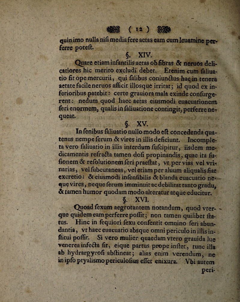 quin imo nulla nifi media fere aetas eamcumleuamine per¬ ferre potefl. §. XIV. Quare etiam infantilis aetas ob fibras & neruos deli¬ catiores hic merito excludi debet. Etenim cum faliua- tio fit ope mercurii, qui falibus coniun£lus hac in tenera aetate facile neruos afficit illosque irritat; id quod ex in¬ ferioribus patebit: certe grauiora mala exinde confurge- rent: nedum quod haec aetas eiusmodi euacuationem feri enormem, qualis in faliuatione contingit, perferre ne¬ queat. §. XV. In fenibus faliuatio nullo modo eft concedenda qua¬ tenus nempe ferum & vires in illis deficiunt. Incomple¬ ta vero faliuatio in illis interdum fiifcipitur, iisdem me¬ dicamentis refra&a tamen dofi propinandis, quae ita fu- fionem & refolutionem feri praeflat, vt, per vias vel vri- narias, vel fubcutaneas, vel etiam per aluum aliqualis fiat excretio: & eiusmodi infenfibilis <5t blanda euacuatio ne- qu^ vires, neque ferum imminuit ac debilitat tanto gradu, & tamen humor quodam modo alteratur atque educitur. §. XVI. Quoad fexum aegrotantem notandum, quod vter- que quidem eam perferre poffir; non tamen quilibet fla¬ tus. Hinc in fequiori fexu confentit omnino feri abun¬ dantia , vt haec euacuatio absque omni periculo in illis in- flitui poflit. Si vero mulier quaedam vtero grauida lue venereainfe&a fit, eique partus prope inflet, tunc illa ab hydrargyrofi abflineat; alias enim verendum, ne in ipfo ptyalismo periculofnis effet enixura. Vbi autem peri-