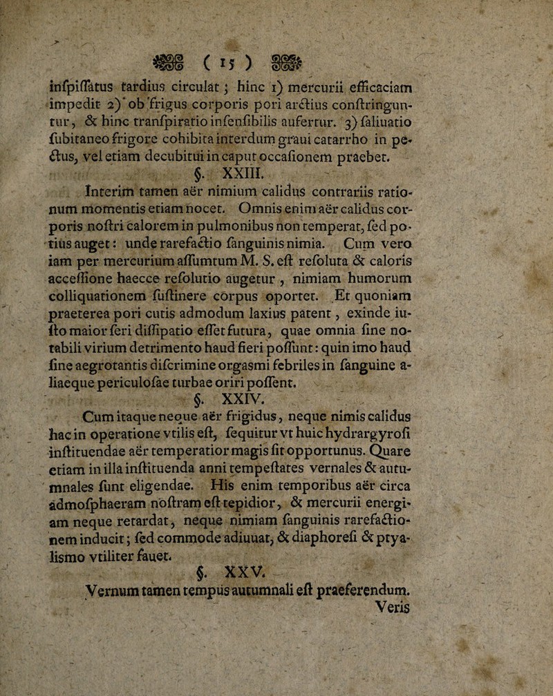 *il C iJ ) W infpiflatus tardius circulat; hinc i) mercurii efficaciam impedit 2)* ob 'frigus corporis pori arflius confringun¬ tur, & hinc tranfpiratio infenfibilis aufertur. 3)faliuatio fiibitaneo frigore cohibita interdum graui catarrho in pe- £lus, vel etiam clecubitui in caput occafionem praebet. §. XXIII. Interim tamen aer nimium calidus contrariis ratio¬ num momentis etiam nocet. Omnis enim aer calidus cor- poris noftri calorem in pulmonibus non temperat, fed po¬ tius auget: unde rarefactio fanguinis nimia. Cum vero iam per mercurium aflumtum M. S. eft refoluta & caloris acceflione haecce refolutio augetur , nimiam humorum colliquationem fuftinere corpus oportet. Et quoniam praeterea pori cutis admodum laxius patent, exinde iu- llo maior feri dillipatio effiet futura , quae omnia fine no¬ tabili virium detrimento haud fieri poffiunt: quin imo haud fine aegrotantis difcrimine orgasmi febriles in fanguine a- liaeque periculofae turbae oriri poffent. §. XXIV. Cum itaque neque aer frigidus, neque nimis calidus hac in operatione vtilis eft, fequitur vt huic hydrargyrofi inftituendae aer temperatior magis fit opportunus. Quare etiam in illa inftituenda anni tempeftates vernales & autu¬ mnales funt eligendae. His enim temporibus aer circa admofphaeram noftram eft tepidior, & mercurii energi¬ am neque retardat, neque nimiam fanguinis rarefadio- nem inducit; fed commode adiuuat, & diaphorefi & ptya¬ lismo vtiliter fauet. §. XXV. Vernum tamen tempus autumnali eft praeferendum. Veris