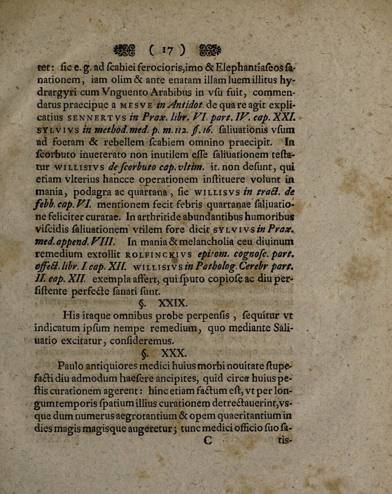 tet: fic e. g. ad (cabiei ferocioris,imo & Elephantiacos fa- nationem, iam olim& ante enatam illam luem illitus hy- drargyri cum Vnguento Arabibus in v(u fuit, commen¬ datus praecipue a mesve in Antidot. de qua re agit expli¬ catius sennertvs in Prax, libr. VI par t. IV, cap. XXL sylvivs in metbod.med. p. m. 112. /. 16. faliuationis vfiim ad foetam & rebellem fcabiem omnino praecipit. In fcorbuto inueterato non inutilem effe faliuationem tefta- tur w i l l i si v s de fcorbuto cap, vltim. it. non defunt, qui etiam vlterius hancce operationem inftituere volunt in mania, podagra ac quartana , fic willisvs in trali. de febb. cap. VI, mentionem fecit febris quartanae (aliuatio- ne feliciter curatae. In arthritide abundantibus humoribus? vifeidis faliuationem vtilem fore dicit sylvi vs in Prax*. mcd. append, VIII, In mania & melancholia ceu diuinum remedium extollit r o l f i n c ki v s epitom, cognofc, part. effeti. libr. I cap. XIL willisiv s in P a tholog. Cerebr part. II. cap. XII exempla affert, qui (puto copiofe ac diu per- fidente perfe£ie (anati funt. §. XXIX. His itaque omnibus probe perpenfis , (equitur vt indicatum ipfum nempe remedium, quo mediante Sali- uatio excitatur, confideremus. ; §. XXX. Paulo antiquiores medici huius morbi noui tat e (lupe- faflidiu admodum haefere ancipites, quid circa huius pe¬ dis curationem agerent: hinc etiam faftum eft, vt per lon¬ gum temporis fpatium illius curationem detre£Iauerint,vs- que dum numerus aegrotantium & opem quaeritantium in dies magis magisque augeretur \ tunc medici officio fiio (a- C • tis-