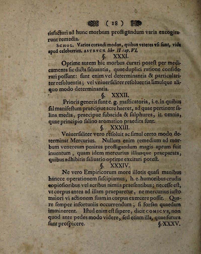 tisfa&uriad hunc morbum profligandum varia excogita- runt remedia. Schol. Varios curandi modos f quibus veteres vfi funt, vide apud celcbcrrim. a s t r v c k libr JJ cap. VL §. XXXI. Optime autem hic morbus curari poteft per medi¬ camenta ficdi£lafahuantia> quae duplici ratione confide- raripoflunt: fimt enim vel determinantia & particulari¬ ter refoluentia \ vel vniuerfeliter refoluentia limulque ali¬ quo modo determinantia. §. XXXII. Prioris generis fimt e. g. mafticatoria, i. e. in quibus fal manifeftum praecipue acre haeret, ad quae pertinent fe¬ lina media, praecipue fubacida & fulphurea, it. omnia, quae principio felino aromatico praedita fimt. §. XXXIII. Vniuerfeliter vero refoluit acfimul certo modo de¬ terminat Mercurius. Nullum enim remedium ad mor¬ bum venereum penitus profligandum magis aptum fuit inuentum , quam idem mercurius illiusque praeparata , quibus adhibitis feliuatio optime excitari poteft. §. XXXIV. Ne vero Empiricorum more illotis quafi manibus hancce operationem fufcipiamus, h. e. humoribus crudis eopiofioribus vel acribus nimiis praefentibus; necefle eft, vt corpus antea ad illam praeparetur, ne mercurius iufto maiori vi a&ionem fuam in corpus exercere poflit. Qua¬ re femper infortuniis occurrendum , fi forfen quaedam imminerent. Iftud enim eft fepere, dicit comicvs, non quod ante pedes modo videre, fed etiam illa, quae futura funtproipicere. §.XXXV.