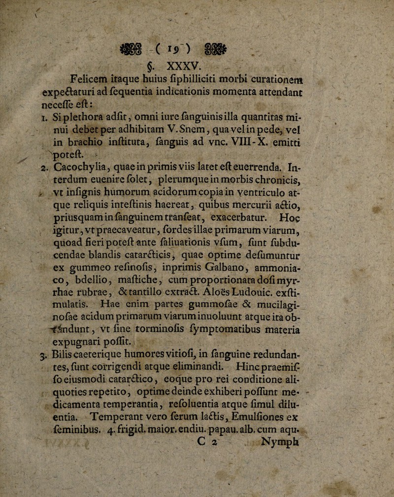 §. XXXV. Felicem itaque huius fiphilliciti morbi curationem expeftaturi ad fequentia indicationis momenta attendant necefle eft: 1. Siplethora adfit, omni iure fanguinis illa quantitas mi¬ nui debet per adhibitam V.Snem, qua vel in pede, vel in brachio inftituta, fanguis ad vnc. VIII-X, emitti xpoteft. > 2. Cacochy lia, quae in primis viis latet eft euerrenda. In¬ terdum euenire folet, plerumque in morbis chronicis, , vt infignis humorum acidorum copia in ventriculo at¬ que reliquis inteftinis haereat, quibus mercurii a&io, priusquam in {anguinem tranieat, exacerbatur. Hoc igitur, vt praecaveatur, fordes illae primarum viarum, quoad fieri poteft ante faliuarionis vfum, funt iubdu- cendae blandis catarcticis, quae optime defumuntur ex gummeo refmofis, inprimis Galbano, ammonia- co, bdellio, maftiche, cumproportionatadofimyr- rhae rubrae, & tantillo extra#. AloesLudouic. exfti- mulatis. Hae enim partes gummofae <5c mucilagi- nofae acidum primarum viarum inuoluunt atque ita ob- -findunt, vt fine torminofis fymptomatibus materia expugnari poflit. 3. Bilis caeterique humores vitiofi, in fanguine redundan¬ tes, funt corrigendi atque eliminandi. Hinc praemif foeiusmodi catar£lico, eoque pro rei conditione ali¬ quoties repetito, optime deinde exhiberi poffunt me¬ dicamenta temperantia, refoluentia atque fimul dilu¬ entia. Temperant vero ferum la£lis, Emulfiones ex feminibus. 4. frigid. maior, endiu. papau. alb. cum aqu. C 2 Nymph 1