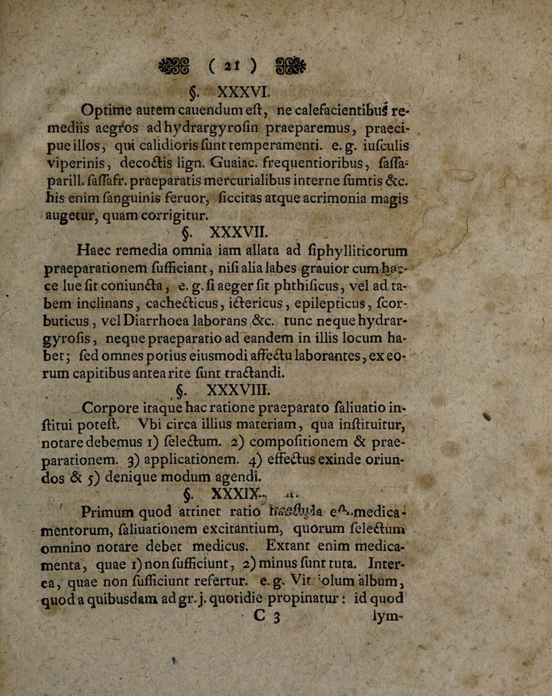 §. XXXVI. Optime autem cauendum eft, ne calefacientibus re¬ mediis aegros ad hydrargyrofin praeparemus, praeci¬ pue illos, qui calidioris funt temperamenti, e. g. iufculis viperinis, deco£tis lign. Guaiac. frequentioribus, fafla- parill. fafiafr. praeparatis mercurialibus interne fiimtis &c. his enim fanguinis feruor, ficcitas atque acrimonia magis augetur, quam corrigitur. §. XXXVII. Haec remedia omnia iam allata ad fiphylliticorum praeparationem fufficiant, nifi alia labes grauior cum hae- ce lue fit coniunfta, e. g. fi aeger fit phthificus, vel ad ta¬ bem inclinans, cache&icus, iftericus, epilepticus, fcor- buticus , vel Diarrhoea laborans &c. tunc neque hydrar- gyrofis, neque praeparatio ad eandem in illis locum ha¬ bet; fed omnes potius eiusmodi affe£tu laborantes, ex eo¬ rum capitibus antea rite fiint tra&andi. §. XXXVIII. Corpore itaque hac ratione praeparato faliuatio in- ftitui poteft. Vbi circa illius materiam, qua inftituitur, notare debemus i) fele£lum. 2) compofitionem & prae¬ parationem. 3) applicationem. 4) effe&us exinde oriun¬ dos & 5) denique modum agendi. §. XXXIX-3 a. Primum quod attinet ratio hvsftula e^medica- mentorum, faliuationem excitantium, quorum feleftum omnino notare debet medicus. Extant enim medica¬ menta, quae 1) non fufficiunt, 2) minus funt tuta. Inter¬ ea, quae non fufficiunt refertur, e. g. Vir ‘olum 'album, quod a quibusdam ad gr. j. quotidie propinatur: id quod