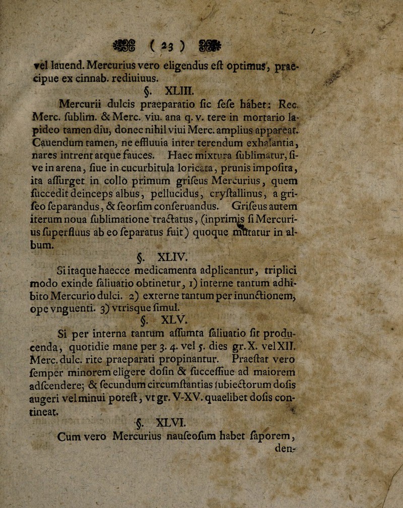 / / - vel lauend. Mercurius vero eligendus efl optimus > prae¬ cipue ex cinnab. rediuiuus. §. XLIII. Mercurii dulcis praeparatio fic fefe habet: Rec Mere, fublim. & Mere. viu. ana q. v. tere in mortario la¬ pideo tamen diu, donec nihil viui Mere, amplius appareat. Cauendum tamen, ne effluuia inter terendum exhalantia, nares intrent atque fauces. Haec mixtura lublimatur, li¬ ve in arena, fiue in cucurbitula loricata, prunis impolita, ita afliirget in collo primum grileus Mercurius, quem fuccedit deinceps albus, pellucidus, cryltallinus, a gri- feo feparandus, & feorlim conferuandus. Grifeus autem iterum noua fublimatione tra&atus, (inprimis fi Mercuri¬ us fuperfluus ab eofeparatus fuit) quoque mutatur in al¬ bum. ' ‘1; * ' - ■ r: §. XLIV. Si itaque haecce medicamenta adplicantur, triplici modo exinde faliuatro obtinetur, i) interne tantum adhi¬ bito Mercurio dulci. 2) externe tantum per inun&ionem, ope vnguenti. 3) vtrisque limul. §. XLV. Si per interna tantum affumta laliuatio fit produ¬ cenda, quotidie mane per 3.4. vel 5. dies gr.X. vel XII. Mere. dulc. rite praeparati propinantur. Praeftat vero femper minorem eligere dofin & liiccefiiue ad maiorem adlcendere; & fecundum circumflandas lubie&orum dolis augeri vel minui poteft, vt gr. V-XV. quaelibet dolis con¬ tineat. §. XLVI. Cum vero Mercurius naufeofum habet faporem, dea-