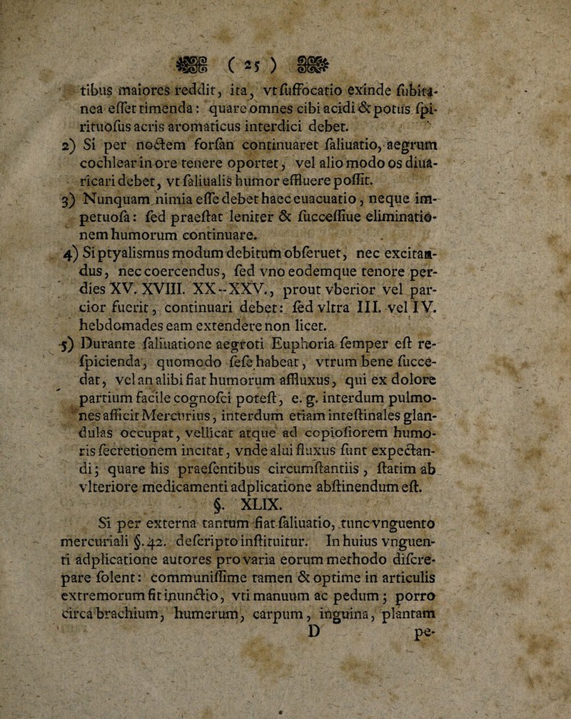 tibiis maiores reddit, ita, vtfuffocatio exinde fiibki* nea eflet timenda: quare omnes cibi acidi & potus fpi* rituofus acris aromaticus interdici debet. 2) Si per nodem forfan continuaret faliuatio, aegrum cochlear in ore tenere oportet, vel alio modo os diua- ricari debet, vt faliualis humor effluere poffit. 3) Nunquam nimia efle debet haec euacuatio, neque im¬ petu ofa : fed praeftat leniter & fucceffiue eliminatio¬ nem humorum continuare. 4) Si ptyalismus modum debitum obferuet, nec excitan¬ dus, nec coercendus, fed vno eodemque tenore per- dies XV. XVIII. XX-XXV., prout vberior vel par¬ cior fuerit, continuari debet :Jfed vitra III. vel IV. hebdomades eam extendere non licet. 5) Durante faliiiatione aegroti Euphoria femper eft re- fpicienda, quomodo iefehabeat, vtrumbene fucce- dat, vel an alibi fiat humorum affluxus, qui ex dolore partium facile cognofci poteft, e. g. interdum pulmo¬ nes afficit Mercurius, interdum etiam inteftinales glan¬ dulas occupat, vellicat atque ad ccpiofiorem humo¬ ris fecretiqnem incitat, vnde alui fluxus funt expeclan- di; quare his praefentibus circumflandis, ftatim ab vlteriore medicamenti adplicatione abftinendum eft. §. XLIX. Si per externa tantum fiat faliuatio, tunc vnguento mercnriali §.42. defcriptoinftituitur. In huius vnguen- ti adplicatione autores pro varia eorum methodo difcre- pare folent: communiffime tamen & optime in articulis extremorum fit ijiunftio, vti manuum ac pedum 3 porro circa brachium, humerum, carpum, inguina, plantam D pe- I *