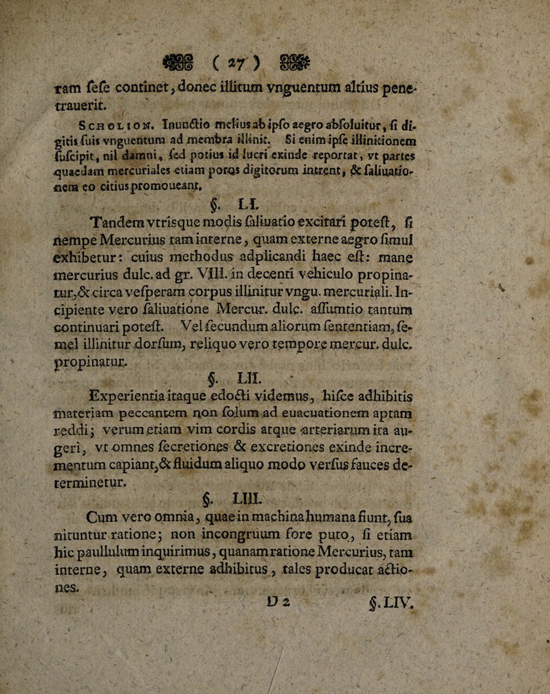 tam fefe continet, donec illitum vnguentutn altius pene- trauerit. S cho l i o N. Inun&io meiiusabipfo aegro abfoluitur, fi di¬ gitis (uis vnguentura ad membra illinit. Si enim ipfe iHinkionem (ufeipit, nii damni, fed potili* id lucri exinde reportat, vt partes «quaedam mercuriaies etiam poras digitorum intrent, <5cfaliuatio- nera eo citius promoueant, §• LL Tandem vtrisque modis fialiuatio excitari poteft? fi riernpe Mercurius tam interne, quam externe aegro fimul exhibetur : cuius methodus adpiicandi haec eil: mane mercurius dulc. ad gr. VIII.'an decenti vehiculo propina¬ tur^ circa vefperam corpus illinitur vngu. mercuriali. In¬ cipiente vero faliuatione Mercu-r. dulc. affumtio tantum continuari poteft. Vel fecundum aliorum fententiam, fi> mei illinitur dorfum, reliquo vero tempore mereur. dulc. propinatur.. §. LII. ; Experientia itaque edo£H videmus , hifce adhibitis materiam peccantem non lolum ad euaeuationem aptam reddi; verum etiam vim cordis atque arteriarum ita au¬ geri, vt omnes fecretiones & excretiones exinde incre¬ mentum capiant^ fluidum aliquo modo verius fauces de¬ terminetur. §. LIILv - Cum vero omnia, quae in machina humana fiunt, lua nituntur ratione; non incongruum fore puto, fi etiam hic paulluiutn inquirimus, quanam ratione Mercurius, tam interne, quam externe adhibitus, tales producat a£Ko- nes. Dz §.LIV.