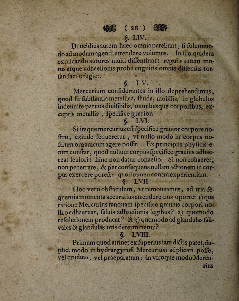 Dilucidius aurem haec omnia patebunt, fi folummo- do ad modum agendi attendere volumus. In iilo quidem explicando autores multi diflentiunt; regulis autem mo¬ tus atque adhaefionis probe cognitis omnis diiTenfus for- fan facile fugiet. §. ^v* Mercurium confiderantes in illo deprehendimus, quod fit fubftantia metallica, fluida, mobilis, in globulos indefinite paruos diuiflbilis, omnibusque corporibus, ex¬ ceptis metallis , fpecifice grauior. §. LVI. Si itaque mercurius eft fpecifice grauior corpore no- ftro, exinde fequeretur , vt nullo modo in corpus no- ftrum organicum agere poffit. Ex principiis phyficis e- nim conflat, quod nullum corpus fpecifice grauius adhae¬ reat leuiori: hinc non datur cohaeflo. Si non cohaeret , non penetrare, & per confequens nullam aftionem in cor¬ pus exercere potefl: quod tamen contra experientiam, §. LVII. Hoc vero obflaculum , vtremoueamus, ad tria fe- quentia momenta accuratius attendere nos oportet i)qua ratione Mercurius tanquam fpecifice grauius corpori no- ftroadhaereat, faluis adhaefionis legibus? 2) quomodo refclutionem producar ? & 3) quomodo ad glandulas fali- vales & glandulas oris determinetur ? §. LVIII. Primum quod attinet ex fuperius iam dicflis patet,du¬ pli ci modo in hydrargyrofi Mercurium adplicari polle, vel crudum, vel praeparatum: in vtroque modo Mercu¬ rius