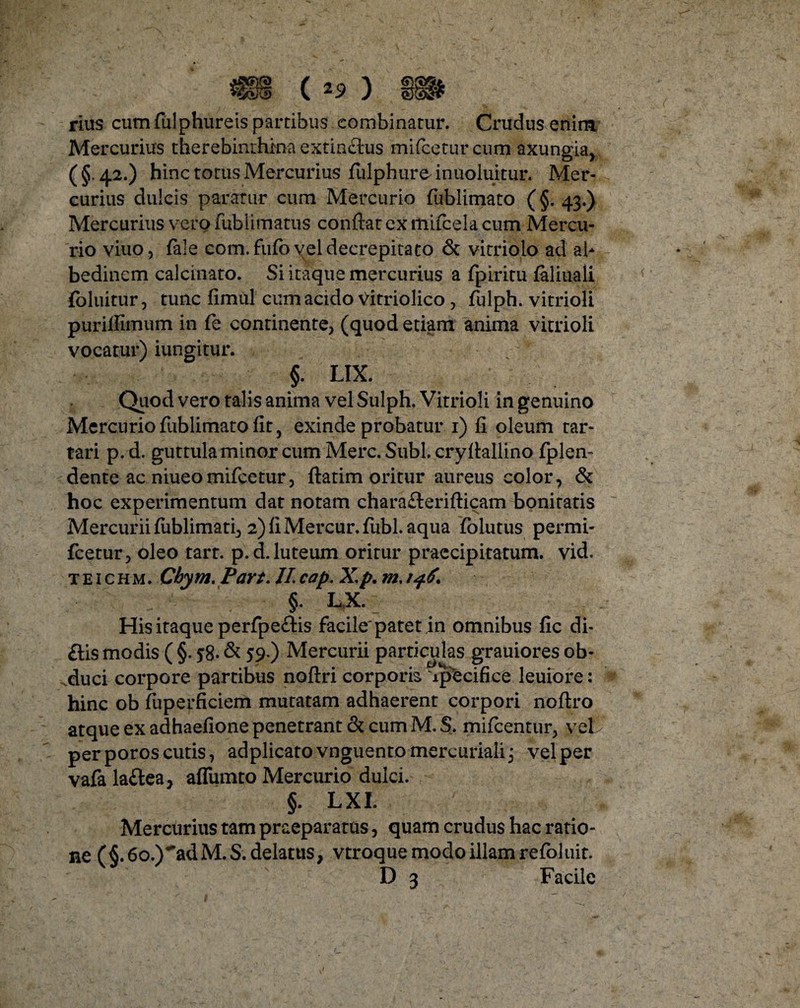 rius cum fulphureis partibus combinatur. Crudus enim Mercurius therebinrhma extinctus mifceturcum axungia, ( §. 42.) hinc totus Mercurius fulphure^ inuoluitur. Mer¬ curius dulcis paratur cum Mercurio fublimato (§. 43.) Mercurius vero fublimatus confiat ex mifcela cum Mercu¬ rio viuo, fale com.fufb vel decrepita to & vitriolo ad ab bedinem calcinato. Si itaque mercurius a fpiritu faliuali foluitur, tunc fimul cum acido Vitriolico , fulph. vitrioli purifiimum in fe continente, (quod etiam anima vitrioli vocatur) iungitur. §. LIX. Quod vero talis anima vel Sulph. Vitrioli in genuino Mercurio fublimato fit, exinde probatur 1) fi oleum tar- tari p. d. guttula minor cum Mere. Subi, cryfiallino fplen- dente ac niueomifcetur, ftatim oritur aureus color, & hoc experimentum dat notam chara£terifticam bonitatis Mercurii fublimati, 2) fi Mercur.fubl. aqua folutus permi- fcetur, bleo tart. p.d. luteum oritur praecipitatum, vid. t e 1 c h m . Cbym, Part. II cap. X.p. m. 146. §. LX. His itaque perfpe&is facile'patet in omnibus fic di- £Hs modis ( §. 58. & 59-) Mercurii particulas grauiores ob¬ duci corpore partibus noftri corporis ipecifice leuiore: hinc ob fuperficiem mutatam adhaerent corpori noflro atque ex adhaefione penetrant & cum M. S. mifcentur, vel per poros cutis, adplicatovnguentomercurialij vel per vafa la&ea, aflumto Mercurio dulci. §. LXI. Mercurius tam praeparatas, quam crudus hac ratio¬ ne (§.6o.)~adM.S.delatus, vtroque modo illam refoluit. D 3 Facile