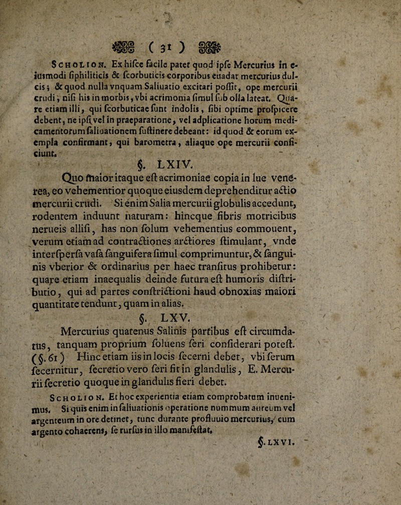 4S& (30 W ScHotiON, Exhifcc facile pater quod ipfe Mercurius in e- iusmodi fiphiliticis & fcorbuticiscorporibuseuadat mercurius dul¬ cis; & quod nulla vnquam Saliuatio excitari poffit, ope mercurii crudiniG his in morbis, vbi acrimonia fimul fub olla lateat. Qua¬ re etiam illi, qui fcorbuticaefunt indolis, fibi optime profpicere debent, ne ipftvel in praeparatione, vel adplicatione horum medi¬ camentorum (alioationem fuftinere debeant: id quod & eorum ex¬ empla confirmant, qui barometra, aliaque ope mercurii confi¬ ciunt»  §. LXIV. Quo maior itaque eft acrimoniae copia in lue vene- rea, eo vehementior quoque eiusdem deprehenditur aftio mercurii crudi. Si enim Salia mercurii globulis accedunt, rodentem induunt naturam: hincque fibris motricibus nerueis allifi, has non fblum vehementius eommouent, verum etiam ad contra£Hones ar&iores ftimulanr, vnde interfperfa vafa fanguifera fimul comprimuntur, & (angui¬ nis vberior & ordinarius per haec tranfitus prohibetur: quare etiam inaequalis deinde futura eft humoris diftri- butio, qui ad partes conftridHoni haud obnoxias maiori quantitate tendunt, quam in alias. §. LXV. Mercurius quatenus Salinis partibus eft circumda¬ tus, tanquam proprium foluens feri confiderari poteft. (§• 61) Hinc etiam iis in locis fecerni debet, vbi ferum fecernitur, fecretio vero feri fit in glandulis, E. Mercu¬ rii fecretio quoque in glandulis fieri debet. Scholion. Et hoc experientia etiam comprobatam intieni- nuis. Si quis enim in faliuationis operatione nummum aureum ve! argenteum in ore detinet, tunc durante profluuio mercurius,7 cum argento cohaerens, ic rurfus in illo mamfeliat, §.LXVI. “ i