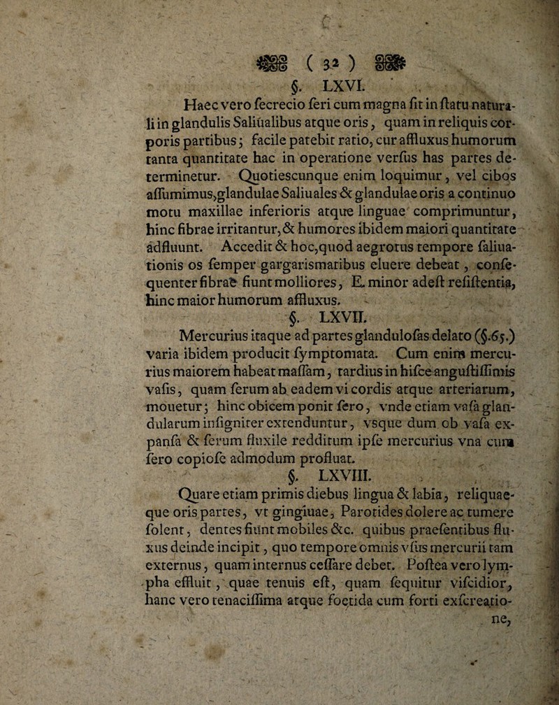 Haec vero fecrecio feri cum magna fit in flatu natura¬ li in glandulis Saliualibus atque oris, quam in reliquis cor¬ poris partibus 3 facile patebit ratio, cur affluxus humorum tanta quantitate hac in operatione verfiis has partes de¬ terminetur. Quotiescunque enim loquimur, vel cibos afliimimus,glandulae Saliuales & glandulae oris a continuo motu maxillae inferioris atque linguae comprimuntur, hinc fibrae irritantur, & humores ibidem maiori quantitate adfluunt. Accedit & hoc,quod aegrorus tempore faliua- tionis os femper gargarismaribus eluere debeat, confe* quenter fibrae fiunt molliores, E. minor adeft refiflentia, hinc maior humorum affluxus. §. LXVII. Mercurius itaque ad partes glandulofas delato (§.65.) varia ibidem producit fymptomata. Cum enim mercu¬ rius maiorem habeat maflam, tardius in hifceanguftiflimis vafis, quam ferum ab eadem vi cordis atque arteriarum, mouetur; hinc obicem ponit fero, vnde etiam vafa glan¬ dularum infigniter extenduntur, vsque dum ob vafa ex- panfa & ferum fluxile redditum ipfe mercurius vna cum fero copicfe admodum profluat. §, LXVI II. Quare etiam primis diebus lingua & labia, reliquae- que oris partes, vtgingluae. Parotides dolere ac tumere folent, dentes fiunt mobiles &c. quibus praefenribus flu¬ xus deinde incipit, quo tempore omnis vfirs mercurii tam externus, quam internus ceffare debet. Poftea vero lym¬ pha effluit, vquae tenuis eft, quam fequitur vifcidior, hanc vero tenaciflima atque foetida cum forti exfereatio- v : ne,