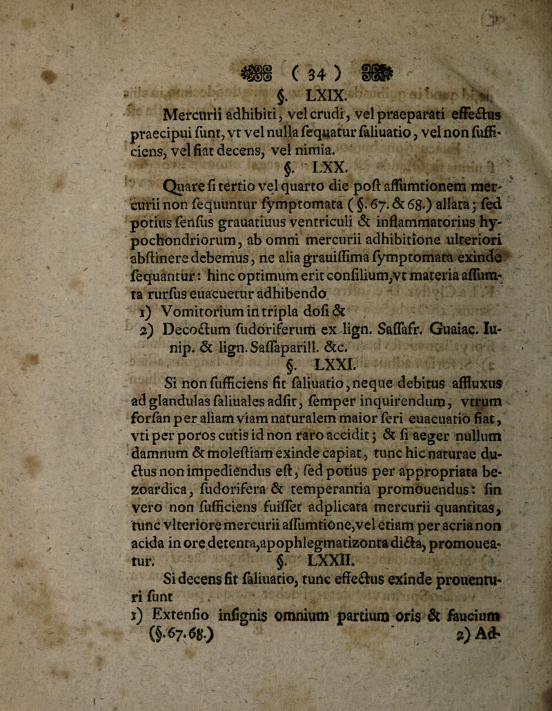 §. LXIX. Mercurii adhibiti, vel crudi, vel praeparati effe&us praecipui funt, vt vel nulla fequatur faliuatio, vel non fiiffi- ciens, vel fiat decens, vel nimia. §. LXX. Quare fi tertio vel quarto die poft aflumtionem mer¬ curii non fequuntur fymptomata ( §! &?.&68*) allata; fed potius fenfiis grauatiuus ventriculi & inflammatorius hy¬ pochondriorum, ab omni mercurii adhibitione ulteriori abftinere debemus, ne alia grauiffima fymptomata exinde fequantur: hinc optimum erit confilium,vt materia afliim- ta rurfus euacuetur adhibendo 1) Vomitorium in tripla dofi& 2) Decoflum fudoriferutti ex lign. Saflafr. Guaiac. Iu- nip. & lign. Saflaparill. &c< §. LXXI. Si nonfiifficiens fit faliuatio,neque debitus affluxus ad glandulas faliuales adfit, femper inquirendum, vtrum forian p er aliam viam naturalem maior feri euacuatio fiat, vti per poros cutis id non raro accidit; & fi aeger nullum damnum & moleftiam exinde capiat, tunc hic naturae du- ftus non impediendus eft, fed potius per appropriata be- zoardica, fudorifera & temperantia promouendus: fin vero non fufficiens fuiflet adplicata mercurii quantitas, 'tunc vlteriore mercurii affumtione,vel etiam per acria non acida inoredetenta,apophlegmatizontadi<Sa, promouea- tur. f LXX1I. Si decens fit faliuatio, tunc effe&us exinde prouentu- rifunt . ' • * ; 5) Extenfio infignis omnium partium oris & faucium 2) Ad>