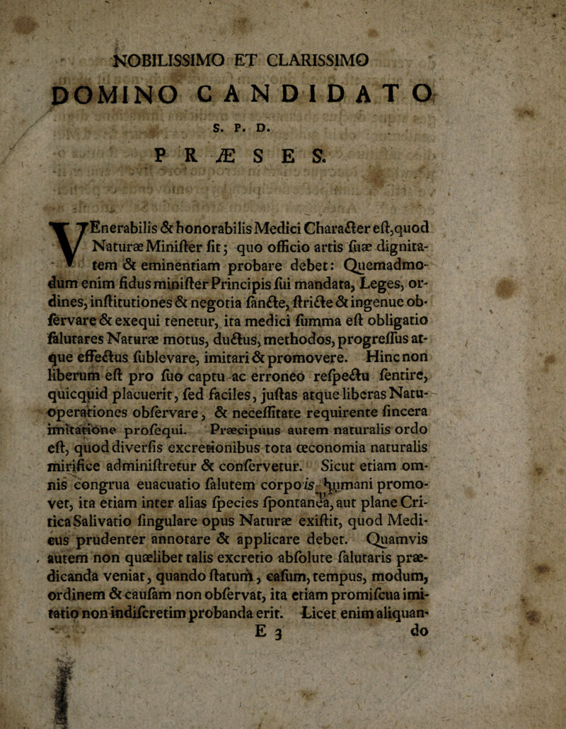 NOBILISSIMO ET CLARISSIMO DOMINO CANDIDATO S. P. D. P R JE S E S. •• .i’. ~ i*'.,, r ... - V . . y V ^ ' v'. : ' VEnerabilis & honorabilis Medici Chara&er eft,quod Naturae Minifter fit; quo officio artis fiiae dignita¬ tem & eminentiam probare debet: Quemadmo¬ dum enim fidus minifter Principis fui mandata, Leges, or¬ dines, inftitutiones & negotia fan&e, ftrifte & ingenue ob* fervare & exequi tenetur, ita medici fiimma eft obligatio falutares Naturae motus, du&us, methodos, progreffiis at¬ que effeftus fublevare, imitari & promovere. Hinc non liberum eft pro fiio captu ac erroneo refpe&u fentire, quicqpid placuerit, fed faciles, juftas atque liberas Natu- - operationes obfervare, & neceffitate requirente fincera imitatione profequi. Praecipuus autem naturalis ordo eft, quod diverfis excretionibus tota ceconomia naturalis mirifice adminiftretur & confervetur. Sicut etiam om¬ nis congrua euacuatio falutem c o r p o is ^ mani promo¬ vet, ita etiam inter alias fpecies fpontanea,aut plane Cri¬ tica Salivatio lingulare opus Naturae exiftit, quod Medi- eus prudenter annotare & applicare debet. Quamvis autem non quaelibet talis excretio abfolute falutaris prae¬ dicanda veniat, quando ftaturit, cafiim,tempus, modum, ordinem & caufam non obfervat, ita etiam promifcua imi¬ tatio non indifcretim probanda erit. Licet enim aliquan- E 3 do