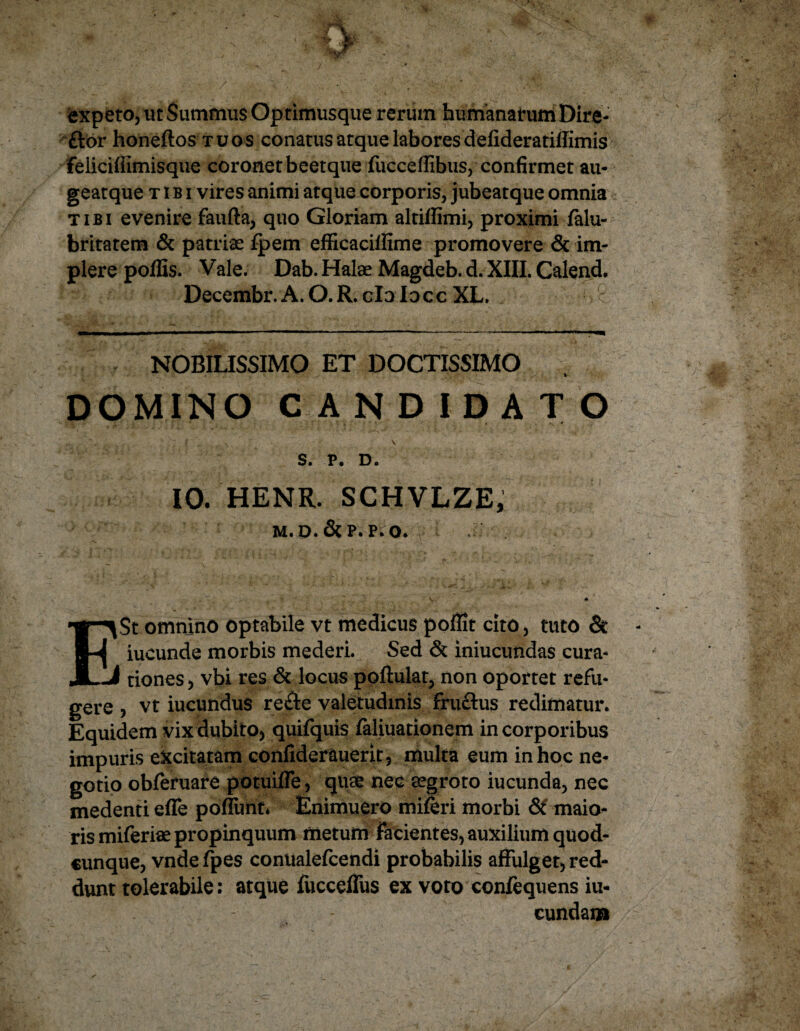 expeto, ut Summus Optimusque rerum humanarum Dire- ftor honeftos tuos conatus atque labores defideratilfimis feliciffimisque coronetbeetque fucceflibus, confirmet au- geatque tibi vires animi atque corporis, jubeatque omnia c tibi evenire faufta, quo Gloriam altiffimi, proximi falu- britatem & patrias fpem efficacilfime promovere & im¬ plere poffis. Vale. Dab. Halas Magdeb. d. XIII. Calend, Decembr.A. O.R. clolocc XL. c NOBILISSIMO ET DOCTISSIMO DOMINO CANDIDATO S. P. D. 10. HENR. SCHVLZE, M.D.&P. P.O. I^St omnino optabile vt medicus poffit cito, tuto & ( iucunde morbis mederi. Sed & iniucundas cura- -i tiones, vbi res & locus poftulat, non oportet refu¬ gere , vt iucundus re&e valetudinis fruflus redimatur. Equidem vix dubito, quifquis faliuationem in corporibus impuris excitatam confiderauerit, multa eum in hoc ne¬ gotio obferuare potuifle, quae nec aegroto iucunda, nec medenti effe poflimt* Enimuero mileri morbi & maio¬ ris miferiae propinquum metum facientes, auxilium quod¬ cunque, vndefpes conualefcendi probabilis affulget, red¬ dunt tolerabile: atque fucceflus ex voto confequens iu- cundam