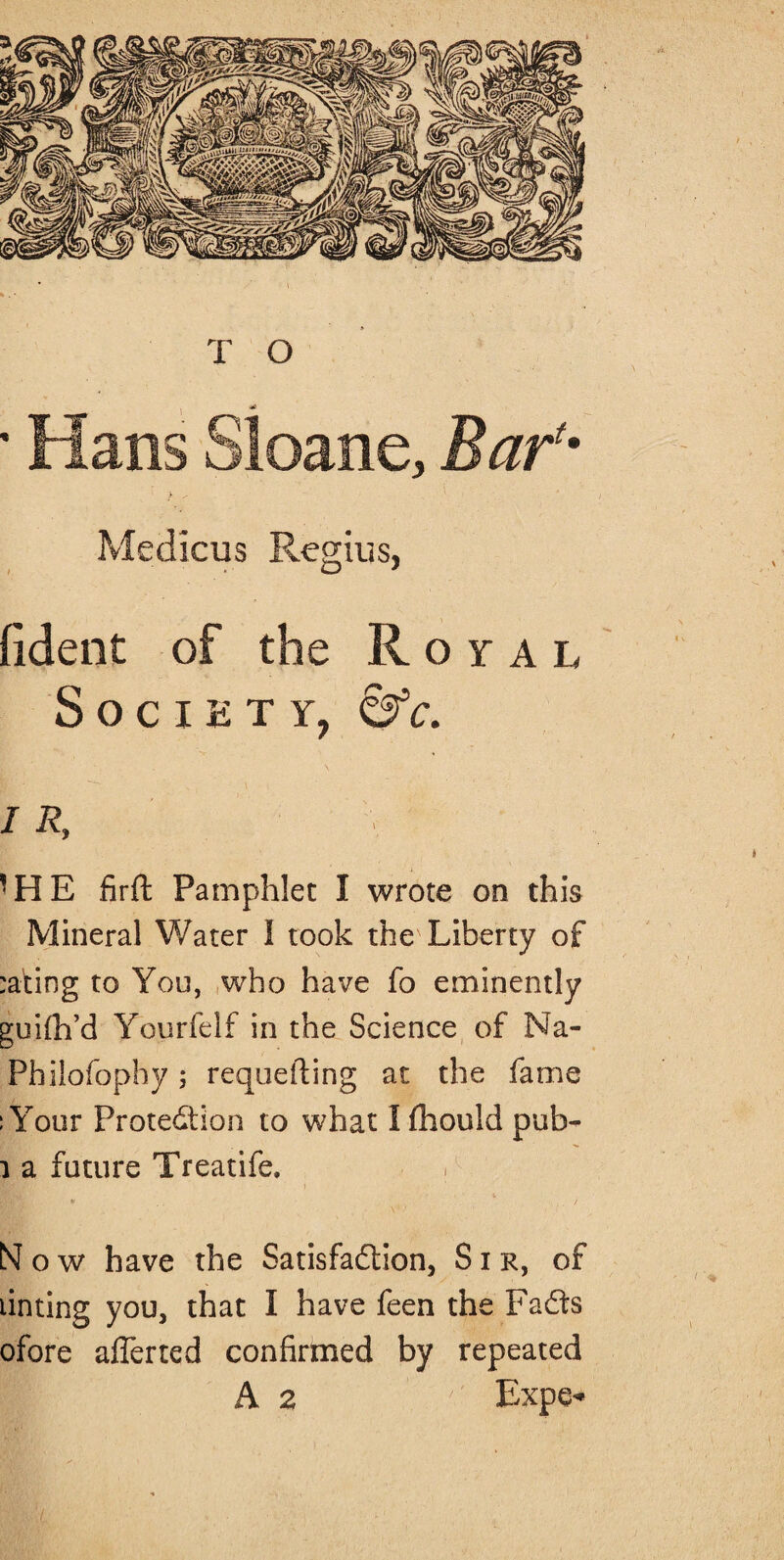 Medicus Regius, fident of the Royal Society, &c. i R, * HE firft Pamphlet I wrote on this Mineral Water I took the' Liberty of :ating to You, who have fo eminently guilh’d Yourfelf in the Science of Na- Philofophy; requeuing at the fame : Your Protection to what I fhould pub- 1 a future Treatife, i • / Now have the Satisfaction, Sir, of tinting you, that I have feen the FaCts ofore afferted confirmed by repeated