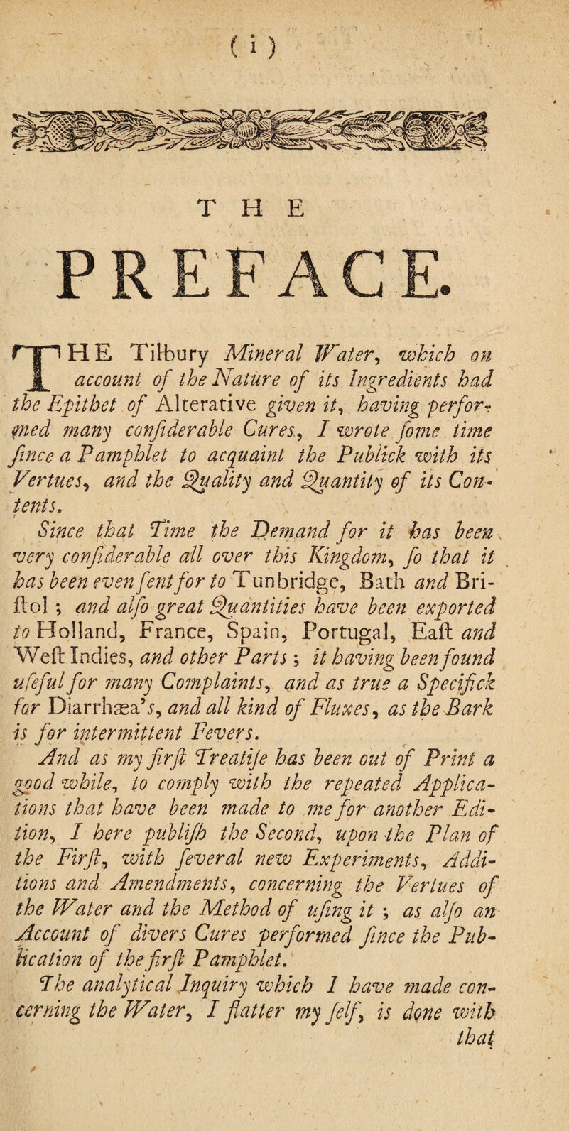 > THE PREFACE. rpHE Tilbury Mineral Water, which on 1 account of the Nature of its Ingredients had the Epithet of Alterative given it, having perform mod many confiderable Cures, I wrote fame time fince a Pamphlet to acquaint the Pub tick with its Vertices, and the Quality and Quantity of its Con¬ tents. ' / _ Since that Time the Demand for it has been very confiderable all over this Kingdom, fa that it has been even fentfor to Tunbridge, Bath and Bri- ftoi ; and alfo great Quantities have been exported to Holland, France, Spain, Portugal, Eaft and Weft Indies, and other Parts; it having been found ufeful for many Complaints, and as true a Specifick for Diarrhsa’j, and all kind of Fluxes, as the Bark is for intermittent Fevers. And as my fir ft Treatije has been out oft Print a good while, to comply with the repeated Applica¬ tions that have been made to me for another Edi¬ tion, I here publijh the Second, upon the Plan of the Firft, with feveral new Experiments, Addi¬ tions and Amendments, concerning the Vertues of the Water and the Method of lifting it \ as alfo an Account of divers Cures performed fince the Pub¬ lication of the firft Pamphlet. The analytical Inquiry zvhich 1 have ??iade con¬ cerning the Water, I flatter my /elf, is done with that *