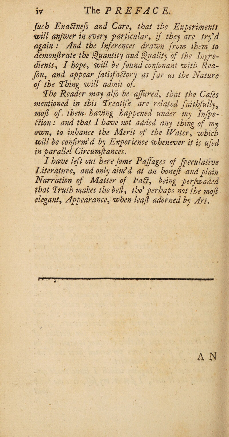 IV The PREFACE. fuch ExaBnefs and Care, that the Experiments will anjwer in every particular, if they are try'd again : And the Inferences drawn from them to demonftrate the Quantity and Quality of the Ingre¬ dients , I hope, will he found confonant with Rea- fon, and appear fatisfaftory as far as the Nature of the Thing will ad?nit of The Reader may alfo be ajfured, that the Cafes ?nentioned in this Treatife are related faithfully, moft of them. having happened under ?ny Infpe- Hion: and that I have not added any thing of my own, to inhance the Merit of the Water, which will be confirm'd by Experience whenever it is ufed in parallel Circumftances. I have left out here Jome Pajfages of fpeculative Literature, and only aim'd at an honeft and plain Narration of Matter of Fall, being perfwaded that Truth makes the befi, tho* perhaps not the moft ftegant. Appearance, when lea ft adorned by Art.